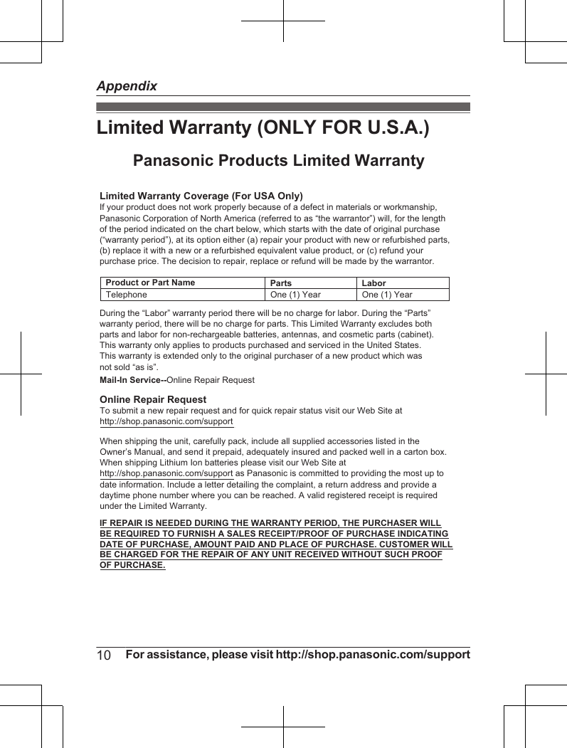 Limited Warranty (ONLY FOR U.S.A.)Limited Warranty Coverage (For USA Only)LaborOne (1) YearPartsOne (1) YearTo submit a new repair request and for quick repair status visit our Web Site athttp://shop.panasonic.com/supportPanasonic Products Limited WarrantyOnline Repair RequestMail-In Service--Online Repair RequestIf your product does not work properly because of a defect in materials or workmanship, Panasonic Corporation of North America (referred to as “the warrantor”) will, for the length of the period indicated on the chart below, which starts with the date of original purchase (“warranty period”), at its option either (a) repair your product with new or refurbished parts,(b) replace it with a new or a refurbished equivalent value product, or (c) refund your purchase price. The decision to repair, replace or refund will be made by the warrantor.During the “Labor” warranty period there will be no charge for labor. During the “Parts” warranty period, there will be no charge for parts. This Limited Warranty excludes both parts and labor for non-rechargeable batteries, antennas, and cosmetic parts (cabinet). This warranty only applies to products purchased and serviced in the United States.This warranty is extended only to the original purchaser of a new product which was not sold “as is”.TelephoneWhen shipping the unit, carefully pack, include all supplied accessories listed in the Owner’s Manual, and send it prepaid, adequately insured and packed well in a carton box. When shipping Lithium Ion batteries please visit our Web Site at http://shop.panasonic.com/support as Panasonic is committed to providing the most up to date information. Include a letter detailing the complaint, a return address and provide a daytime phone number where you can be reached. A valid registered receipt is required under the Limited Warranty.IF REPAIR IS NEEDED DURING THE WARRANTY PERIOD, THE PURCHASER WILL BE REQUIRED TO FURNISH A SALES RECEIPT/PROOF OF PURCHASE INDICATING DATE OF PURCHASE, AMOUNT PAID AND PLACE OF PURCHASE. CUSTOMER WILL BE CHARGED FOR THE REPAIR OF ANY UNIT RECEIVED WITHOUT SUCH PROOF OF PURCHASE.Product or Part Name10 For assistance, please visit http://shop.panasonic.com/supportAppendix
