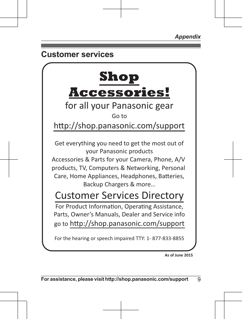 Customer servicesAccessories!hp://shop.panasonic.com/supportCustomer Services DirectoryShopfor all your Panasonic gearGo to Get everything you need to get the most out ofyour Panasonic products Accessories &amp; Parts for your Camera, Phone, A/V products, TV, Computers &amp; Networking, Personal Care, Home Appliances, Headphones, Baeries, Backup Chargers &amp; more…For Product Informa!on, Opera!ng Assistance, Parts, Owner’s Manuals, Dealer and Service infogo to hp://shop.panasonic.com/supportFor the hearing or speech impaired TTY: 1- 877-833-8855 As of June 2015 For assistance, please visit http://shop.panasonic.com/support 9Appendix