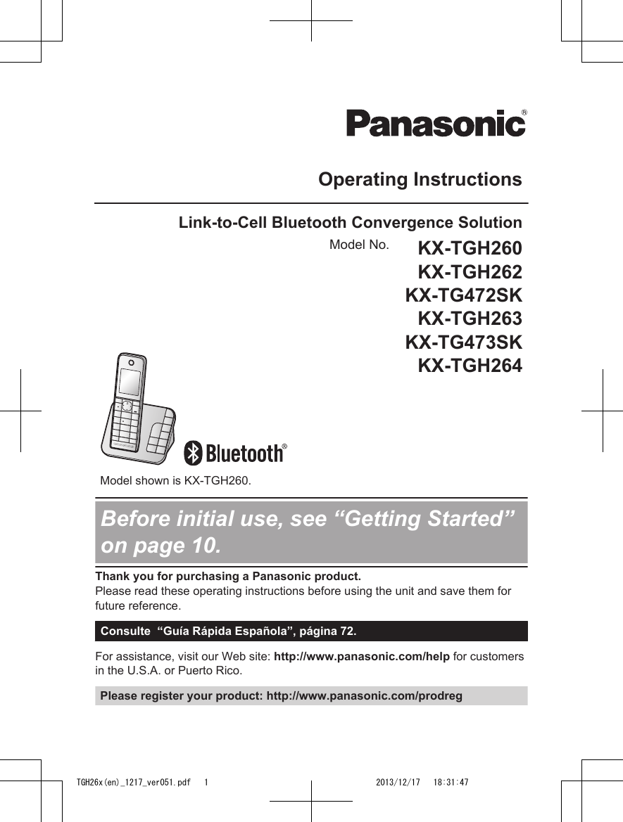 Operating InstructionsLink-to-Cell Bluetooth Convergence SolutionModel No. KX-TGH260KX-TGH262KX-TG472SKKX-TGH263KX-TG473SKKX-TGH264    Model shown is KX-TGH260.Before initial use, see “Getting Started”on page 10.Thank you for purchasing a Panasonic product.Please read these operating instructions before using the unit and save them forfuture reference.Consulte  “Guía Rápida Española”, página 72.For assistance, visit our Web site: http://www.panasonic.com/help for customersin the U.S.A. or Puerto Rico.Please register your product: http://www.panasonic.com/prodregTGH26x(en)_1217_ver051.pdf   1TGH26x(en)_1217_ver051.pdf   1 2013/12/17   18:31:472013/12/17   18:31:47