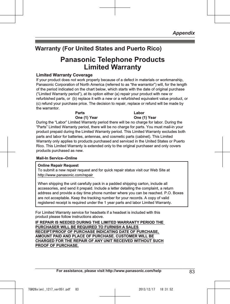 Warranty (For United States and Puerto Rico)Limited Warranty CoverageIf your product does not work properly because of a defect in materials or workmanship, Panasonic Corporation of North America (referred to as “the warrantor”) will, for the length of the period indicated on the chart below, which starts with the date of original purchase (“Limited Warranty period”), at its option either (a) repair your product with new or refurbished parts, or  (b) replace it with a new or a refurbished equivalent value product, or (c) refund your purchase price. The decision to repair, replace or refund will be made by the warrantor.Parts LaborOne (1) Year One (1) YearDuring the “Labor” Limited Warranty period there will be no charge for labor. During the “Parts” Limited Warranty period, there will be no charge for parts. You must mail-in your product prepaid during the Limited Warranty period. This Limited Warranty excludes both parts and labor for batteries, antennas, and cosmetic parts (cabinet). This Limited Warranty only applies to products purchased and serviced in the United States or Puerto Rico. This Limited Warranty is extended only to the original purchaser and only covers products purchased as new.Online Repair RequestTo submit a new repair request and for quick repair status visit our Web Site athttp://www.panasonic.com/repairWhen shipping the unit carefully pack in a padded shipping carton, include all accessories, and send it prepaid. Include a letter detailing the complaint, a return address and provide a day time phone number where you can be reached. P.O. Boxes are not acceptable. Keep the tracking number for your records. A copy of valid registered receipt is required under the 1 year parts and labor Limited Warranty.For Limited Warranty service for headsets if a headset is included with this product please follow instructions above.IF REPAIR IS NEEDED DURING THE LIMITED WARRANTY PERIOD THE PURCHASER WILL BE REQUIRED TO FURNISH A SALES RECEIPT/PROOF OF PURCHASE INDICATING DATE OF PURCHASE, AMOUNT PAID AND PLACE OF PURCHASE. CUSTOMER WILL BE CHARGED FOR THE REPAIR OF ANY UNIT RECEIVED WITHOUT SUCH PROOF OF PURCHASE.Panasonic Telephone ProductsLimited WarrantyMail-In Service--OnlineFor assistance, please visit http://www.panasonic.com/help 83AppendixTGH26x(en)_1217_ver051.pdf   83TGH26x(en)_1217_ver051.pdf   83 2013/12/17   18:31:522013/12/17   18:31:52