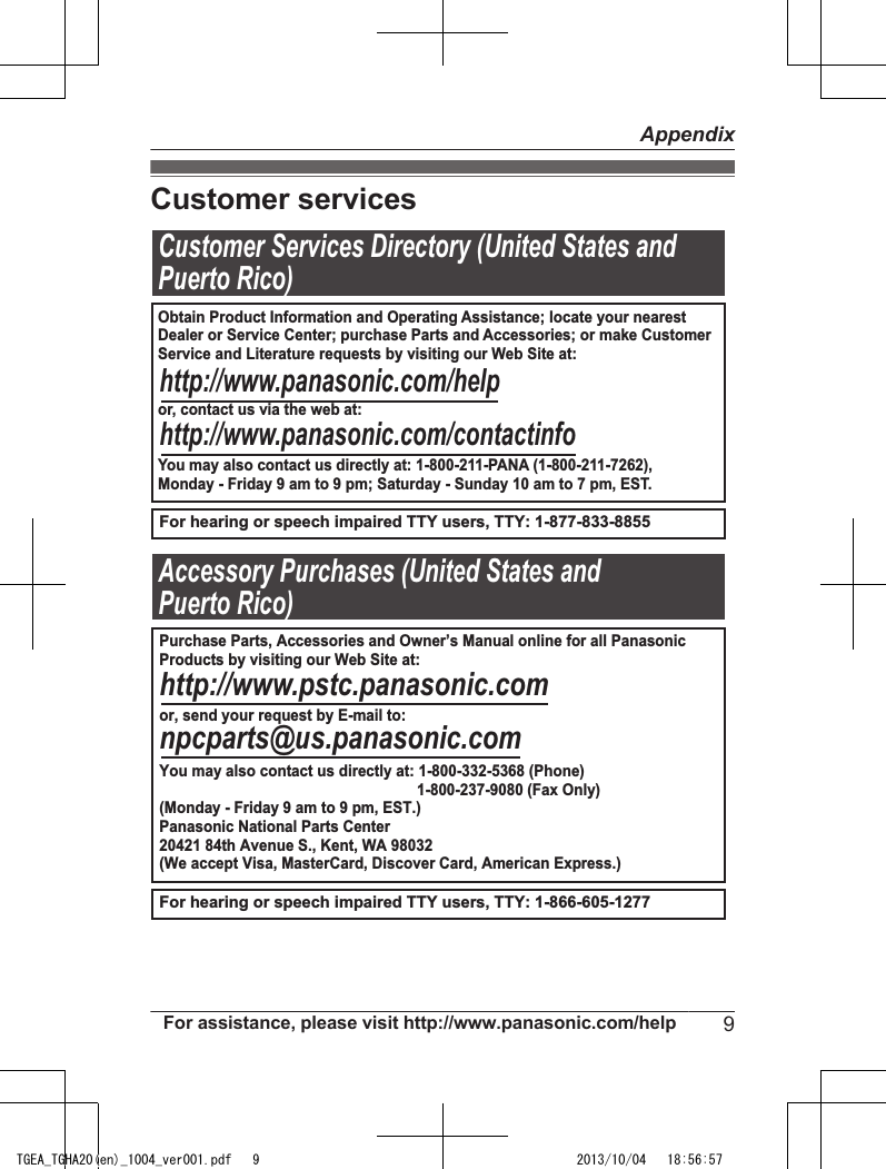 Customer servicesCustomer Services Directory (United States andPuerto Rico)For hearing or speech impaired TTY users, TTY: 1-877-833-8855For hearing or speech impaired TTY users, TTY: 1-866-605-1277                  Accessory Purchases (United States andPuerto Rico)Obtain Product Information and Operating Assistance; locate your nearest Dealer or Service Center; purchase Parts and Accessories; or make CustomerService and Literature requests by visiting our Web Site at:or, contact us via the web at:You may also contact us directly at: 1-800-211-PANA (1-800-211-7262),Monday - Friday 9 am to 9 pm; Saturday - Sunday 10 am to 7 pm, EST.http://www.panasonic.com/helphttp://www.panasonic.com/contactinfoPurchase Parts, Accessories and Owner’s Manual online for all PanasonicProducts by visiting our Web Site at:or, send your request by E-mail to:You may also contact us directly at: 1-800-332-5368 (Phone)                                                              1-800-237-9080 (Fax Only)(Monday - Friday 9 am to 9 pm, EST.)Panasonic National Parts Center20421 84th Avenue S., Kent, WA 98032(We accept Visa, MasterCard, Discover Card, American Express.)http://www.pstc.panasonic.comnpcparts@us.panasonic.comFor assistance, please visit http://www.panasonic.com/help 9AppendixTGEA_TGHA20(en)_1004_ver001.pdf   9 2013/10/04   18:56:57