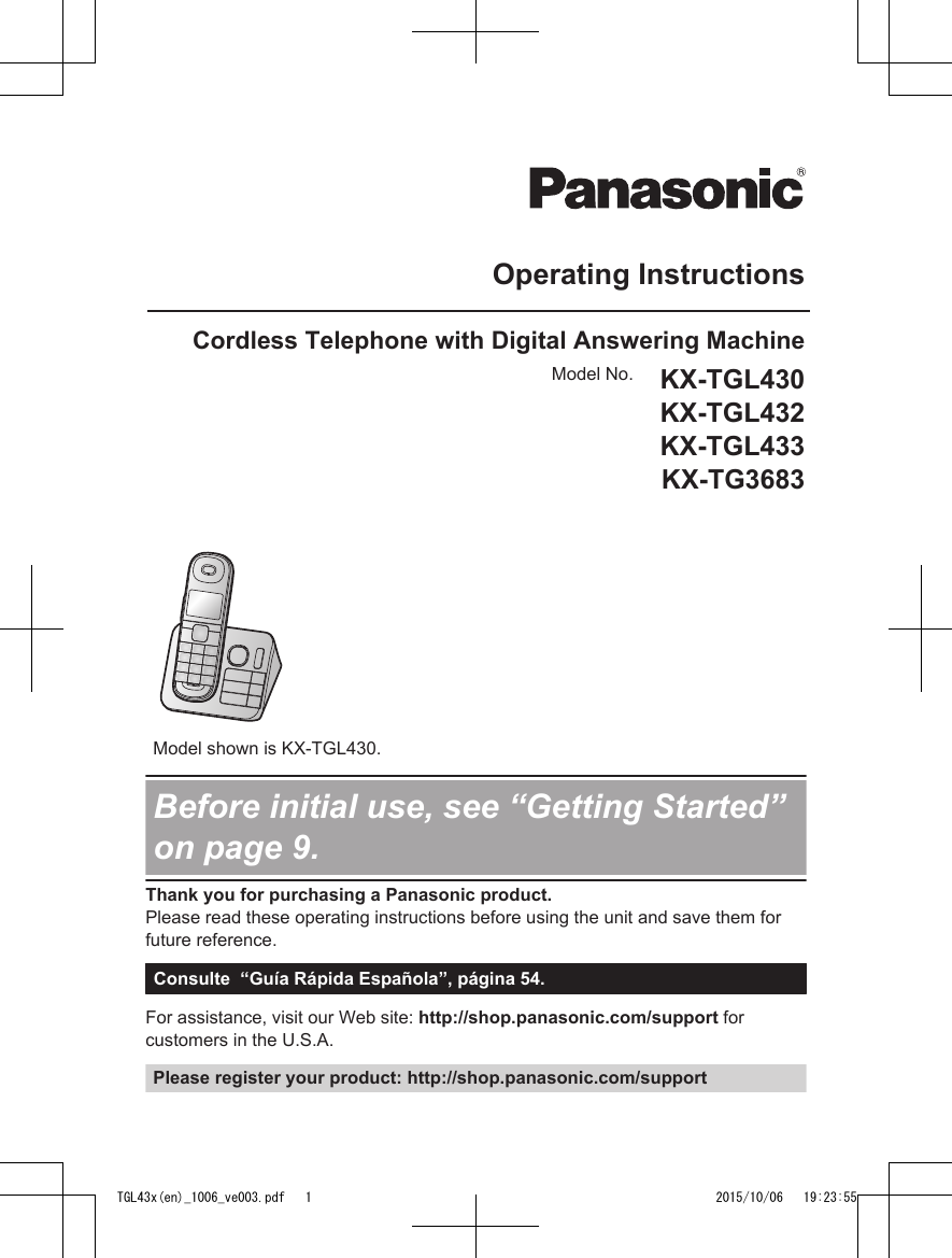 Operating InstructionsCordless Telephone with Digital Answering MachineModel No. KX-TGL430KX-TGL432KX-TGL433KX-TG3683Model shown is KX-TGL430.Before initial use, see “Getting Started”on page 9.Thank you for purchasing a Panasonic product.Please read these operating instructions before using the unit and save them forfuture reference.Consulte  “Guía Rápida Española”, página 54.For assistance, visit our Web site: http://shop.panasonic.com/support forcustomers in the U.S.A.Please register your product: http://shop.panasonic.com/supportTGL43x(en)_1006_ve003.pdf   1 2015/10/06   19:23:55