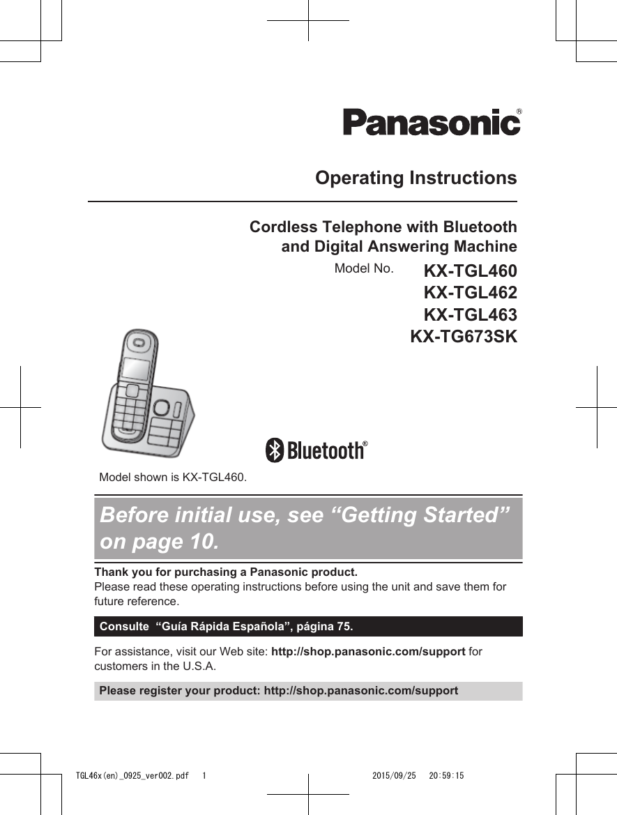Operating InstructionsCordless Telephone with Bluetoothand Digital Answering MachineModel No. KX-TGL460KX-TGL462KX-TGL463KX-TG673SK       Model shown is KX-TGL460.Before initial use, see “Getting Started”on page 10.Thank you for purchasing a Panasonic product.Please read these operating instructions before using the unit and save them forfuture reference.Consulte  “Guía Rápida Española”, página 75.For assistance, visit our Web site: http://shop.panasonic.com/support forcustomers in the U.S.A.Please register your product: http://shop.panasonic.com/supportTGL46x(en)_0925_ver002.pdf   1 2015/09/25   20:59:15