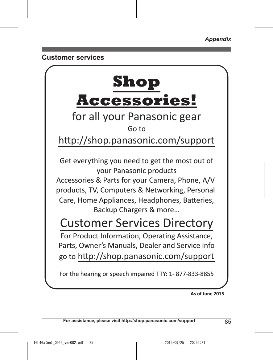 Customer servicesAccessories!hp://shop.panasonic.com/supportCustomer Services DirectoryShopfor all your Panasonic gearGo to Get everything you need to get the most out ofyour Panasonic products Accessories &amp; Parts for your Camera, Phone, A/V products, TV, Computers &amp; Networking, Personal Care, Home Appliances, Headphones, Baeries, Backup Chargers &amp; more…For Product Informa!on, Opera!ng Assistance, Parts, Owner’s Manuals, Dealer and Service infogo to hp://shop.panasonic.com/supportFor the hearing or speech impaired TTY: 1- 877-833-8855 As of June 2015 For assistance, please visit http://shop.panasonic.com/support 85AppendixTGL46x(en)_0925_ver002.pdf   85 2015/09/25   20:59:21