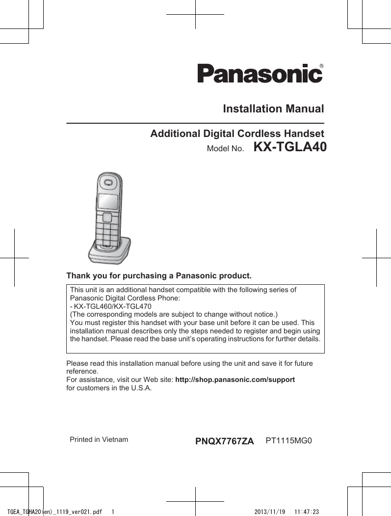 Installation ManualAdditional Digital Cordless HandsetModel No.    KX-TGLA40 KX-TGHA20KX-TGEA20 KX-TGHA20Thank you for purchasing a Panasonic product.This unit is an additional handset compatible with the following series of Panasonic Digital Cordless Phone:- KX-TGL460/KX-TGL470(The corresponding models are subject to change without notice.)You must register this handset with your base unit before it can be used. This installation manual describes only the steps needed to register and begin using the handset. Please read the base unit’s operating instructions for further details.Please read this installation manual before using the unit and save it for future reference.For assistance, visit our Web site: http://shop.panasonic.com/supportfor customers in the U.S.A.Printed in Vietnam PNQX7767ZA PT1115MG0TGEA_TGHA20(en)_1119_ver021.pdf   1 2013/11/19   11:47:23