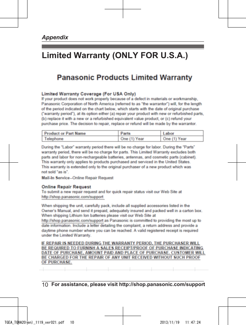 Limited Warranty (ONLY FOR U.S.A.) Panasonic Telephone ProductsLimited WarrantyLimited Warranty CoverageIf your product does not work properly because of a defect in materials or workmanship,Panasonic Corporation of North America (referred to as &quot;the warrantor&quot;) will, for the lengthof the period indicated on the chart below, which starts with the date of original purchase(“Limited Warranty period&quot;), at its option either (a) repair your product with new or refurbishedparts, or (b) replace it with a new or a refurbished equivalent value product, or (c) refund yourpurchase price. The decision to repair, replace or refund will be made by the warrantor. Parts LaborOne (1) Year One (1) YearDuring the &quot;Labor&quot; Limited Warranty period there will be no charge for labor. During the&quot;Parts&quot; Limited Warranty period, there will be no charge for parts. You must mail-in yourproduct prepaid during the Limited Warranty period. This Limited Warranty excludes bothparts and labor for  batteries, antennas, and cosmetic parts (cabinet). This Limited Warrantyonly applies to products purchased and serviced in the United States or Puerto Rico. ThisLimited Warranty is extended only to the original purchaser and only covers productspurchased as new.For Limited Warranty service for headsets if a headset is included with this product pleasefollow instructions above.IF REPAIR IS NEEDED DURING THE LIMITED WARRANTY PERIOD THE PURCHASERWILL BE REQUIRED TO FURNISH A SALES RECEIPT/PROOF OF PURCHASEINDICATING DATE OF PURCHASE, AMOUNT PAID AND PLACE OF PURCHASE.CUSTOMER WILL BE CHARGED FOR THE REPAIR OF ANY UNIT RECEIVED WITHOUTSUCH PROOF OF PURCHASE.Online Repair RequestTo submit a new repair request and for quick repair status visit our Web Site athttp://www.panasonic.com/repairWhen shipping the unit carefully pack in a padded shipping carton, include all accessories,and send it prepaid. Include a letter detailing the complaint, a return address and provide aday time phone number where you can be reached. P.O. Boxes are not acceptable. Keepthe tracking number for your records. A copy of valid registered receipt is required underthe 1 year parts and labor Limited Warranty.Mail-In Service--Online10  For assistance, please visit http://shop.panasonic.com/supportAppendixTGEA_TGHA20(en)_1119_ver021.pdf   10 2013/11/19   11:47:24