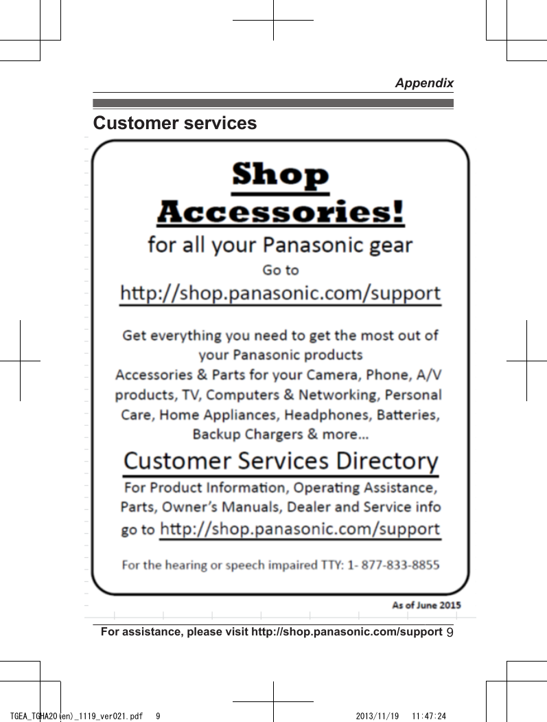 Customer servicesCustomer Services Directory (United States andPuerto Rico)For hearing or speech impaired TTY users, TTY: 1-877-833-8855For hearing or speech impaired TTY users, TTY: 1-866-605-1277Accessory Purchases (United States andPuerto Rico)Obtain Product Information and Operating Assistance; locate your nearest Dealer or Service Center; purchase Parts and Accessories; or make CustomerService and Literature requests by visiting our Web Site at:or, contact us via the web at:http://www.panasonic.com/helphttp://www.panasonic.com/contactinfoPurchase Parts, Accessories and Owner’s Manual online for all PanasonicProducts by visiting our Web Site at:or, send your request by E-mail to:You may also contact us directly at: 1-800-237-9080 (Fax Only)(Monday - Friday 9 am to 9 pm, EST.)Panasonic National Parts Center20421 84th Avenue S., Kent, WA 98032(We accept Visa, MasterCard, Discover Card, American Express.)http://www.pstc.panasonic.comnpcparts@us.panasonic.comFor assistance, please visit http://shop.panasonic.com/support9AppendixTGEA_TGHA20(en)_1119_ver021.pdf   9 2013/11/19   11:47:24
