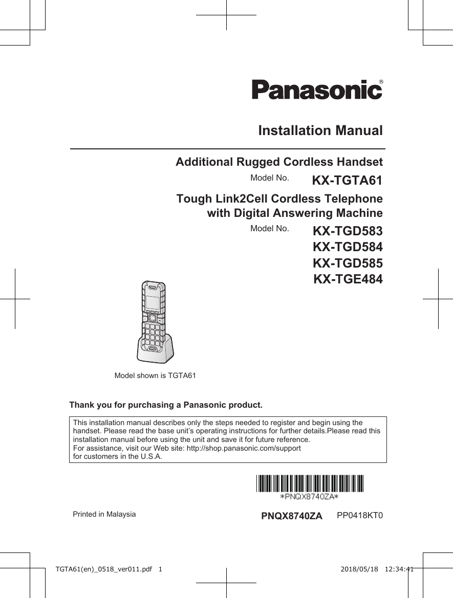 Installation ManualAdditional Rugged Cordless Handset  Model No. KX-TGTA61Tough Link2Cell Cordless Telephonewith Digital Answering MachineModel shown is TGTA61Model No. KX-TGD583KX-TGD584KX-TGD585KX-TGE484Thank you for purchasing a Panasonic product.This installation manual describes only the steps needed to register and begin using thehandset. Please read the base unit’s operating instructions for further details.Please read thisinstallation manual before using the unit and save it for future reference.For assistance, visit our Web site: http://shop.panasonic.com/supportfor customers in the U.S.A. Printed in Malaysia PNQX8740ZA PP0418KT0TGTA61(en)_0518_ver011.pdf   1 2018/05/18   12:34:41
