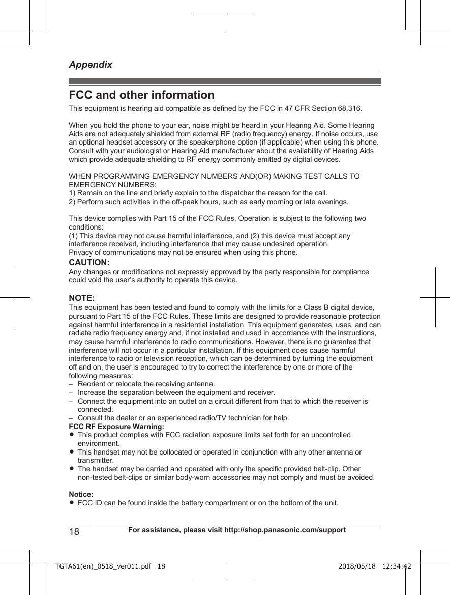 FCC and other informationThis equipment is hearing aid compatible as defined by the FCC in 47 CFR Section 68.316.When you hold the phone to your ear, noise might be heard in your Hearing Aid. Some HearingAids are not adequately shielded from external RF (radio frequency) energy. If noise occurs, usean optional headset accessory or the speakerphone option (if applicable) when using this phone.Consult with your audiologist or Hearing Aid manufacturer about the availability of Hearing Aidswhich provide adequate shielding to RF energy commonly emitted by digital devices.WHEN PROGRAMMING EMERGENCY NUMBERS AND(OR) MAKING TEST CALLS TOEMERGENCY NUMBERS:1) Remain on the line and briefly explain to the dispatcher the reason for the call.2) Perform such activities in the off-peak hours, such as early morning or late evenings.This device complies with Part 15 of the FCC Rules. Operation is subject to the following twoconditions:(1) This device may not cause harmful interference, and (2) this device must accept anyinterference received, including interference that may cause undesired operation. Privacy of communications may not be ensured when using this phone.CAUTION:Any changes or modifications not expressly approved by the party responsible for compliancecould void the user’s authority to operate this device.NOTE:This equipment has been tested and found to comply with the limits for a Class B digital device,pursuant to Part 15 of the FCC Rules. These limits are designed to provide reasonable protectionagainst harmful interference in a residential installation. This equipment generates, uses, and canradiate radio frequency energy and, if not installed and used in accordance with the instructions,may cause harmful interference to radio communications. However, there is no guarantee thatinterference will not occur in a particular installation. If this equipment does cause harmfulinterference to radio or television reception, which can be determined by turning the equipmentoff and on, the user is encouraged to try to correct the interference by one or more of thefollowing measures:– Reorient or relocate the receiving antenna.– Increase the separation between the equipment and receiver.– Connect the equipment into an outlet on a circuit different from that to which the receiver isconnected.– Consult the dealer or an experienced radio/TV technician for help.FCC RF Exposure Warning:RThis product complies with FCC radiation exposure limits set forth for an uncontrolledenvironment.RThis handset may not be collocated or operated in conjunction with any other antenna ortransmitter.RThe handset may be carried and operated with only the specific provided belt-clip. Othernon-tested belt-clips or similar body-worn accessories may not comply and must be avoided.Notice:RFCC ID can be found inside the battery compartment or on the bottom of the unit.18 For assistance, please visit http://shop.panasonic.com/supportAppendixTGTA61(en)_0518_ver011.pdf   18 2018/05/18   12:34:42