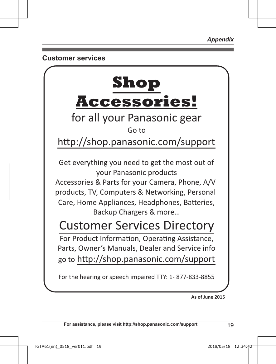 Customer servicesAccessories!hp://shop.panasonic.com/supportCustomer Services DirectoryShopfor all your Panasonic gearGo to Get everything you need to get the most out ofyour Panasonic products Accessories &amp; Parts for your Camera, Phone, A/V products, TV, Computers &amp; Networking, Personal Care, Home Appliances, Headphones, Baeries, Backup Chargers &amp; more…For Product Informa!on, Opera!ng Assistance, Parts, Owner’s Manuals, Dealer and Service infogo to hp://shop.panasonic.com/supportFor the hearing or speech impaired TTY: 1- 877-833-8855 As of June 2015 For assistance, please visit http://shop.panasonic.com/support 19AppendixTGTA61(en)_0518_ver011.pdf   19 2018/05/18   12:34:42