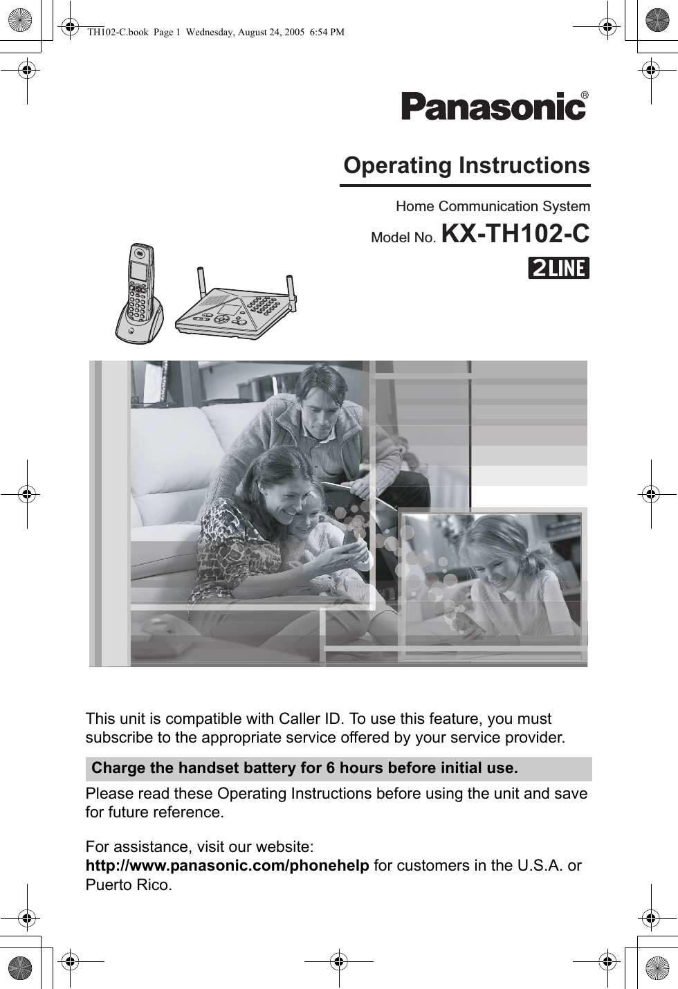 This unit is compatible with Caller ID. To use this feature, you must subscribe to the appropriate service offered by your service provider.Please read these Operating Instructions before using the unit and save for future reference.For assistance, visit our website:http://www.panasonic.com/phonehelp for customers in the U.S.A. or Puerto Rico.Charge the handset battery for 6 hours before initial use.Home Communication SystemModel No. KX-TH102-COperating InstructionsTH102-C.book  Page 1  Wednesday, August 24, 2005  6:54 PM