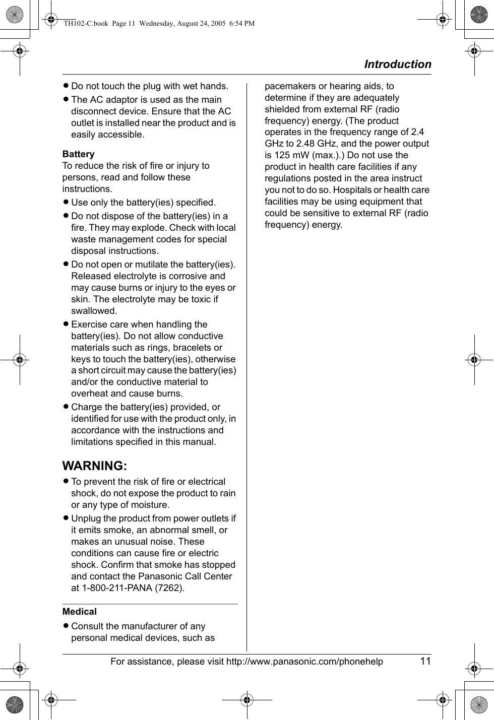 IntroductionFor assistance, please visit http://www.panasonic.com/phonehelp 11LDo not touch the plug with wet hands.LThe AC adaptor is used as the main disconnect device. Ensure that the AC outlet is installed near the product and is easily accessible.BatteryTo reduce the risk of fire or injury to persons, read and follow these instructions.LUse only the battery(ies) specified.LDo not dispose of the battery(ies) in a fire. They may explode. Check with local waste management codes for special disposal instructions.LDo not open or mutilate the battery(ies). Released electrolyte is corrosive and may cause burns or injury to the eyes or skin. The electrolyte may be toxic if swallowed.LExercise care when handling the battery(ies). Do not allow conductive materials such as rings, bracelets or keys to touch the battery(ies), otherwise a short circuit may cause the battery(ies) and/or the conductive material to overheat and cause burns.LCharge the battery(ies) provided, or identified for use with the product only, in accordance with the instructions and limitations specified in this manual.WARNING:LTo prevent the risk of fire or electrical shock, do not expose the product to rain or any type of moisture.LUnplug the product from power outlets if it emits smoke, an abnormal smell, or makes an unusual noise. These conditions can cause fire or electric shock. Confirm that smoke has stopped and contact the Panasonic Call Center at 1-800-211-PANA (7262).MedicalLConsult the manufacturer of any personal medical devices, such as pacemakers or hearing aids, to determine if they are adequately shielded from external RF (radio frequency) energy. (The product operates in the frequency range of 2.4 GHz to 2.48 GHz, and the power output is 125 mW (max.).) Do not use the product in health care facilities if any regulations posted in the area instruct you not to do so. Hospitals or health care facilities may be using equipment that could be sensitive to external RF (radio frequency) energy.TH102-C.book  Page 11  Wednesday, August 24, 2005  6:54 PM