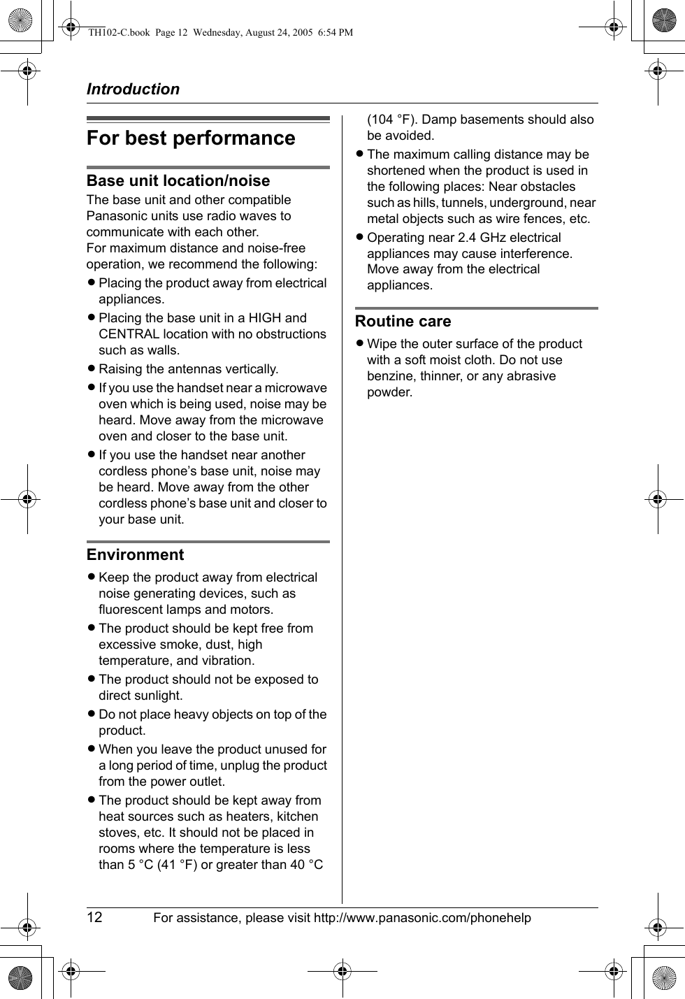 Introduction12 For assistance, please visit http://www.panasonic.com/phonehelpFor best performanceBase unit location/noiseThe base unit and other compatible Panasonic units use radio waves to communicate with each other.For maximum distance and noise-free operation, we recommend the following:LPlacing the product away from electrical appliances.LPlacing the base unit in a HIGH and CENTRAL location with no obstructions such as walls.LRaising the antennas vertically.LIf you use the handset near a microwave oven which is being used, noise may be heard. Move away from the microwave oven and closer to the base unit.LIf you use the handset near another cordless phone’s base unit, noise may be heard. Move away from the other cordless phone’s base unit and closer to your base unit.EnvironmentLKeep the product away from electrical noise generating devices, such as fluorescent lamps and motors.LThe product should be kept free from excessive smoke, dust, high temperature, and vibration.LThe product should not be exposed to direct sunlight.LDo not place heavy objects on top of the product.LWhen you leave the product unused for a long period of time, unplug the product from the power outlet.LThe product should be kept away from heat sources such as heaters, kitchen stoves, etc. It should not be placed in rooms where the temperature is less than 5 °C (41 °F) or greater than 40 °C (104 °F). Damp basements should also be avoided.LThe maximum calling distance may be shortened when the product is used in the following places: Near obstacles such as hills, tunnels, underground, near metal objects such as wire fences, etc.LOperating near 2.4 GHz electrical appliances may cause interference. Move away from the electrical appliances.Routine careLWipe the outer surface of the product with a soft moist cloth. Do not use benzine, thinner, or any abrasive powder.TH102-C.book  Page 12  Wednesday, August 24, 2005  6:54 PM