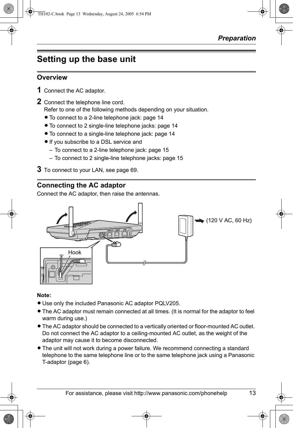 PreparationFor assistance, please visit http://www.panasonic.com/phonehelp 13Setting up the base unitOverview1Connect the AC adaptor.2Connect the telephone line cord.Refer to one of the following methods depending on your situation.LTo connect to a 2-line telephone jack: page 14LTo connect to 2 single-line telephone jacks: page 14LTo connect to a single-line telephone jack: page 14LIf you subscribe to a DSL service and– To connect to a 2-line telephone jack: page 15– To connect to 2 single-line telephone jacks: page 153To connect to your LAN, see page 69.Connecting the AC adaptorConnect the AC adaptor, then raise the antennas.Note:LUse only the included Panasonic AC adaptor PQLV205.LThe AC adaptor must remain connected at all times. (It is normal for the adaptor to feel warm during use.)LThe AC adaptor should be connected to a vertically oriented or floor-mounted AC outlet. Do not connect the AC adaptor to a ceiling-mounted AC outlet, as the weight of the adaptor may cause it to become disconnected.LThe unit will not work during a power failure. We recommend connecting a standard telephone to the same telephone line or to the same telephone jack using a Panasonic T-adaptor (page 6). (120 V AC, 60 Hz) HookLINE1/2LINE2 LANTH102-C.book  Page 13  Wednesday, August 24, 2005  6:54 PM