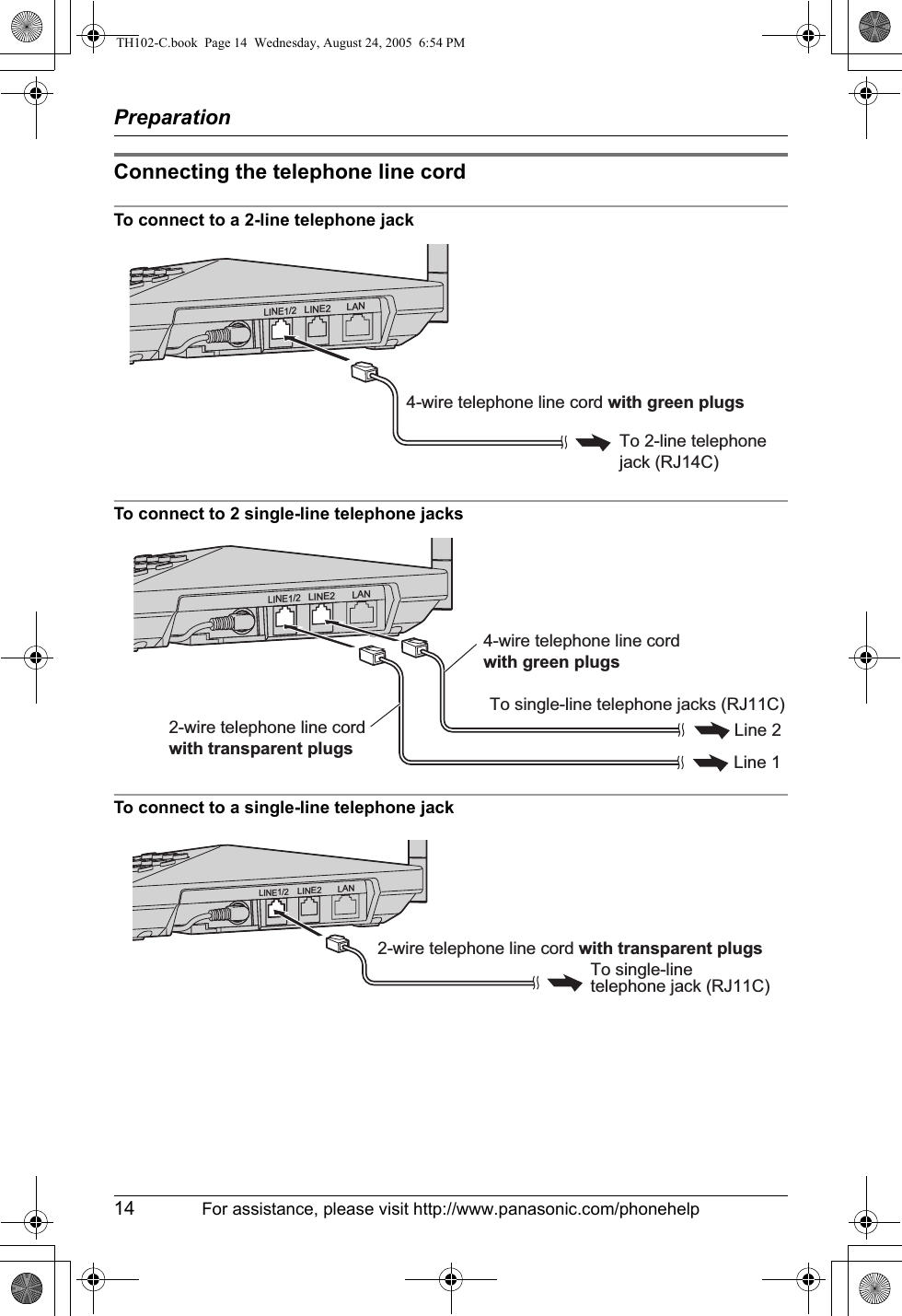 Preparation14 For assistance, please visit http://www.panasonic.com/phonehelpConnecting the telephone line cordTo connect to a 2-line telephone jackTo connect to 2 single-line telephone jacksTo connect to a single-line telephone jackLINE1/2LINE2 LANTo 2-line telephone jack (RJ14C)4-wire telephone line cord with green plugsLINE1/2LINE2 LANLine 1Line 2To single-line telephone jacks (RJ11C)2-wire telephone line cord with transparent plugs4-wire telephone line cord with green plugs2-wire telephone line cord with transparent plugsTo single-linetelephone jack (RJ11C)LINE1/2LINE2 LANTH102-C.book  Page 14  Wednesday, August 24, 2005  6:54 PM