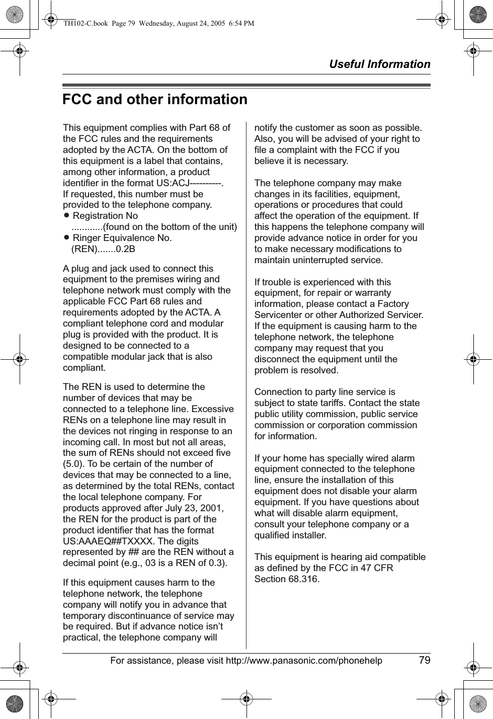 Useful InformationFor assistance, please visit http://www.panasonic.com/phonehelp 79FCC and other informationThis equipment complies with Part 68 of the FCC rules and the requirements adopted by the ACTA. On the bottom of this equipment is a label that contains, among other information, a product identifier in the format US:ACJ----------.If requested, this number must be provided to the telephone company.L Registration No   ............(found on the bottom of the unit)L Ringer Equivalence No.   (REN).......0.2BA plug and jack used to connect this equipment to the premises wiring and telephone network must comply with the applicable FCC Part 68 rules and requirements adopted by the ACTA. A compliant telephone cord and modular plug is provided with the product. It is designed to be connected to a compatible modular jack that is also compliant.The REN is used to determine the number of devices that may be connected to a telephone line. Excessive RENs on a telephone line may result in the devices not ringing in response to an incoming call. In most but not all areas, the sum of RENs should not exceed five (5.0). To be certain of the number of devices that may be connected to a line, as determined by the total RENs, contact the local telephone company. For products approved after July 23, 2001, the REN for the product is part of the product identifier that has the format US:AAAEQ##TXXXX. The digits represented by ## are the REN without a decimal point (e.g., 03 is a REN of 0.3).If this equipment causes harm to the telephone network, the telephone company will notify you in advance that  temporary discontinuance of service may be required. But if advance notice isn’t practical, the telephone company will notify the customer as soon as possible. Also, you will be advised of your right to file a complaint with the FCC if you believe it is necessary.The telephone company may make changes in its facilities, equipment, operations or procedures that could affect the operation of the equipment. If this happens the telephone company will provide advance notice in order for you to make necessary modifications to maintain uninterrupted service.If trouble is experienced with this equipment, for repair or warranty information, please contact a Factory Servicenter or other Authorized Servicer. If the equipment is causing harm to the telephone network, the telephone company may request that you disconnect the equipment until the problem is resolved.Connection to party line service is subject to state tariffs. Contact the state public utility commission, public service commission or corporation commission for information.If your home has specially wired alarm equipment connected to the telephone line, ensure the installation of this equipment does not disable your alarm equipment. If you have questions about what will disable alarm equipment, consult your telephone company or a qualified installer.This equipment is hearing aid compatible as defined by the FCC in 47 CFR Section 68.316.TH102-C.book  Page 79  Wednesday, August 24, 2005  6:54 PM