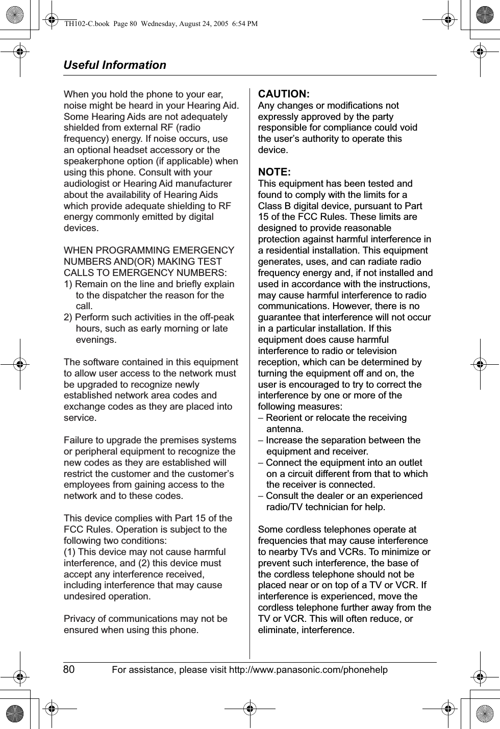 Useful Information80 For assistance, please visit http://www.panasonic.com/phonehelpWhen you hold the phone to your ear, noise might be heard in your Hearing Aid. Some Hearing Aids are not adequately shielded from external RF (radio frequency) energy. If noise occurs, use an optional headset accessory or the speakerphone option (if applicable) when using this phone. Consult with your audiologist or Hearing Aid manufacturer about the availability of Hearing Aids which provide adequate shielding to RF energy commonly emitted by digital devices.WHEN PROGRAMMING EMERGENCY NUMBERS AND(OR) MAKING TEST CALLS TO EMERGENCY NUMBERS:1) Remain on the line and briefly explain to the dispatcher the reason for the call.2) Perform such activities in the off-peak hours, such as early morning or late evenings.The software contained in this equipment to allow user access to the network must be upgraded to recognize newly established network area codes and exchange codes as they are placed into service. Failure to upgrade the premises systems or peripheral equipment to recognize the new codes as they are established will restrict the customer and the customer’s employees from gaining access to the network and to these codes.This device complies with Part 15 of the FCC Rules. Operation is subject to the following two conditions:(1) This device may not cause harmful interference, and (2) this device must accept any interference received, including interference that may cause undesired operation.Privacy of communications may not be ensured when using this phone.CAUTION:Any changes or modifications not expressly approved by the party responsible for compliance could void the user’s authority to operate this device.NOTE:This equipment has been tested and found to comply with the limits for a Class B digital device, pursuant to Part 15 of the FCC Rules. These limits are designed to provide reasonable protection against harmful interference in a residential installation. This equipment generates, uses, and can radiate radio frequency energy and, if not installed and used in accordance with the instructions, may cause harmful interference to radio communications. However, there is no guarantee that interference will not occur in a particular installation. If this equipment does cause harmful interference to radio or television reception, which can be determined by turning the equipment off and on, the user is encouraged to try to correct the interference by one or more of the following measures:− Reorient or relocate the receiving antenna.− Increase the separation between the equipment and receiver.− Connect the equipment into an outlet on a circuit different from that to which the receiver is connected.− Consult the dealer or an experienced radio/TV technician for help.Some cordless telephones operate at frequencies that may cause interference to nearby TVs and VCRs. To minimize or prevent such interference, the base of the cordless telephone should not be placed near or on top of a TV or VCR. If interference is experienced, move the cordless telephone further away from the TV or VCR. This will often reduce, or eliminate, interference.TH102-C.book  Page 80  Wednesday, August 24, 2005  6:54 PM