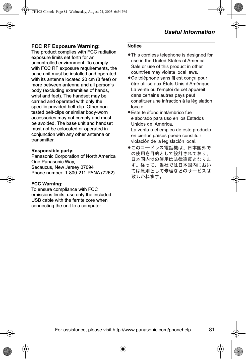 Useful InformationFor assistance, please visit http://www.panasonic.com/phonehelp 81NoticeFCC RF Exposure Warning:The product complies with FCC radiation exposure limits set forth for an uncontrolled environment. To comply with FCC RF exposure requirements, the base unit must be installed and operated with its antenna located 20 cm (8 feet) or more between antenna and all person’s body (excluding extremities of hands, wrist and feet). The handset may be carried and operated with only the specific provided belt-clip. Other non-tested belt-clips or similar body-worn accessories may not comply and must be avoided. The base unit and handset must not be colocated or operated in conjunction with any other antenna or transmitter.Responsible party:Panasonic Corporation of North AmericaOne Panasonic Way, Secaucus, New Jersey 07094Phone number: 1-800-211-PANA (7262)FCC Warning:To ensure compliance with FCC emissions limits, use only the included USB cable with the ferrite core when connecting the unit to a computer.TH102-C.book  Page 81  Wednesday, August 24, 2005  6:54 PM