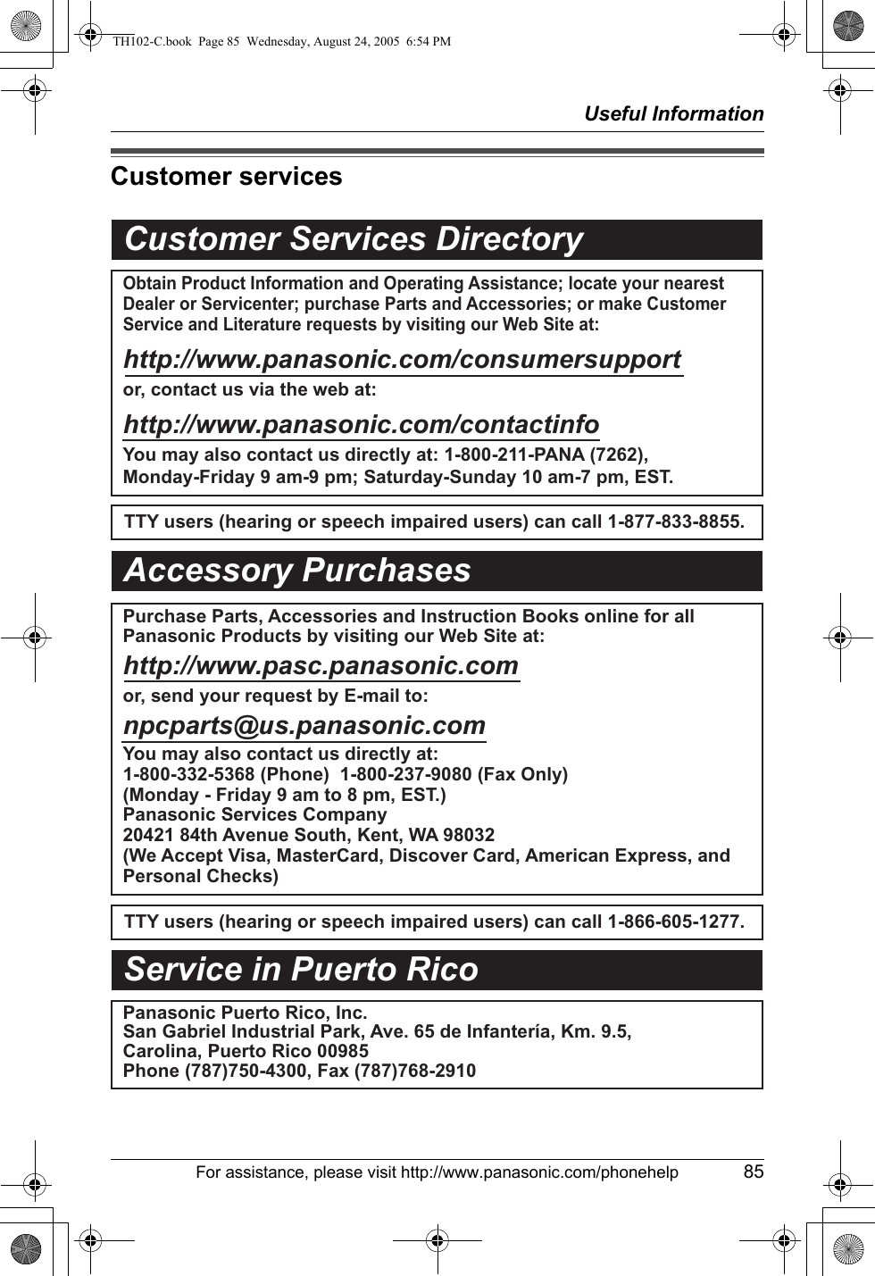 Useful InformationFor assistance, please visit http://www.panasonic.com/phonehelp 85Customer servicesCustomer Services DirectoryObtain Product Information and Operating Assistance; locate your nearest Dealer or Servicenter; purchase Parts and Accessories; or make Customer Service and Literature requests by visiting our Web Site at:http://www.panasonic.com/consumersupportor, contact us via the web at:http://www.panasonic.com/contactinfoYou may also contact us directly at: 1-800-211-PANA (7262),Monday-Friday 9 am-9 pm; Saturday-Sunday 10 am-7 pm, EST.TTY users (hearing or speech impaired users) can call 1-877-833-8855.TTY users (hearing or speech impaired users) can call 1-866-605-1277.Purchase Parts, Accessories and Instruction Books online for all Panasonic Products by visiting our Web Site at:http://www.pasc.panasonic.comor, send your request by E-mail to:npcparts@us.panasonic.comYou may also contact us directly at:1-800-332-5368 (Phone)  1-800-237-9080 (Fax Only) (Monday - Friday 9 am to 8 pm, EST.)Panasonic Services Company20421 84th Avenue South, Kent, WA 98032(We Accept Visa, MasterCard, Discover Card, American Express, and Personal Checks)Accessory PurchasesService in Puerto RicoPanasonic Puerto Rico, Inc.San Gabriel Industrial Park, Ave. 65 de Infantería, Km. 9.5, Carolina, Puerto Rico 00985Phone (787)750-4300, Fax (787)768-2910TH102-C.book  Page 85  Wednesday, August 24, 2005  6:54 PM