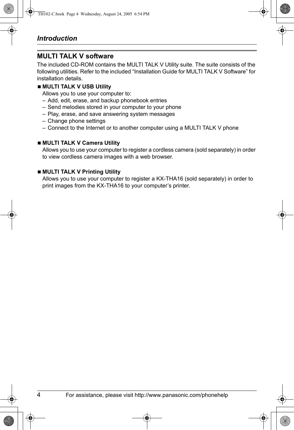 Introduction4For assistance, please visit http://www.panasonic.com/phonehelpMULTI TALK V softwareThe included CD-ROM contains the MULTI TALK V Utility suite. The suite consists of the following utilities. Refer to the included “Installation Guide for MULTI TALK V Software” for installation details.NMULTI TALK V USB UtilityAllows you to use your computer to:– Add, edit, erase, and backup phonebook entries– Send melodies stored in your computer to your phone– Play, erase, and save answering system messages– Change phone settings– Connect to the Internet or to another computer using a MULTI TALK V phoneNMULTI TALK V Camera UtilityAllows you to use your computer to register a cordless camera (sold separately) in order to view cordless camera images with a web browser.NMULTI TALK V Printing UtilityAllows you to use your computer to register a KX-THA16 (sold separately) in order to print images from the KX-THA16 to your computer’s printer.TH102-C.book  Page 4  Wednesday, August 24, 2005  6:54 PM