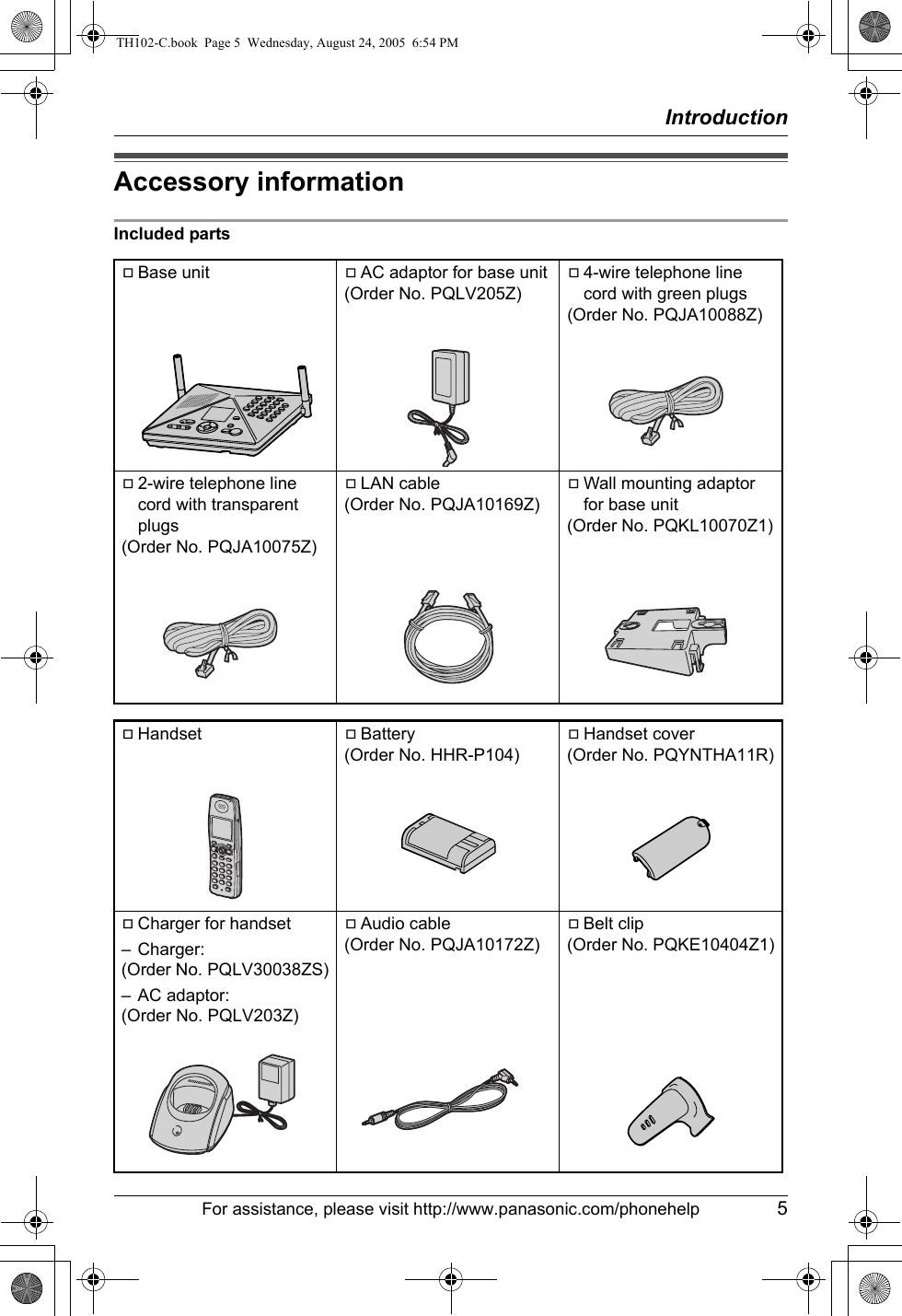 IntroductionFor assistance, please visit http://www.panasonic.com/phonehelp 5Accessory informationIncluded partsABase unit AAC adaptor for base unit(Order No. PQLV205Z)A4-wire telephone line cord with green plugs(Order No. PQJA10088Z)A2-wire telephone line cord with transparent plugs(Order No. PQJA10075Z)ALAN cable(Order No. PQJA10169Z)AWall mounting adaptor for base unit(Order No. PQKL10070Z1)AHandset ABattery(Order No. HHR-P104)AHandset cover(Order No. PQYNTHA11R)ACharger for handset– Charger:(Order No. PQLV30038ZS)– AC adaptor:(Order No. PQLV203Z)AAudio cable(Order No. PQJA10172Z)ABelt clip(Order No. PQKE10404Z1)TH102-C.book  Page 5  Wednesday, August 24, 2005  6:54 PM