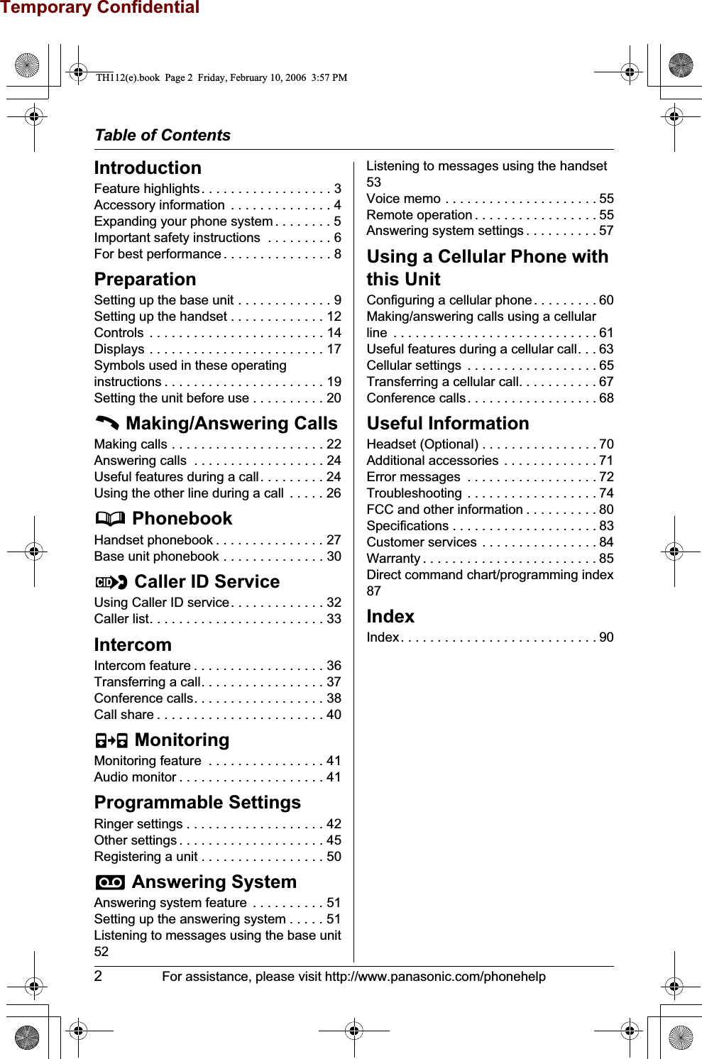 Temporary ConfidentialTable of Contents2For assistance, please visit http://www.panasonic.com/phonehelpIntroductionFeature highlights. . . . . . . . . . . . . . . . . . 3Accessory information  . . . . . . . . . . . . . . 4Expanding your phone system . . . . . . . . 5Important safety instructions  . . . . . . . . . 6For best performance . . . . . . . . . . . . . . . 8PreparationSetting up the base unit . . . . . . . . . . . . . 9Setting up the handset . . . . . . . . . . . . . 12Controls  . . . . . . . . . . . . . . . . . . . . . . . . 14Displays . . . . . . . . . . . . . . . . . . . . . . . . 17Symbols used in these operating instructions . . . . . . . . . . . . . . . . . . . . . . 19Setting the unit before use . . . . . . . . . . 20C Making/Answering CallsMaking calls . . . . . . . . . . . . . . . . . . . . . 22Answering calls  . . . . . . . . . . . . . . . . . . 24Useful features during a call. . . . . . . . . 24Using the other line during a call  . . . . . 26d PhonebookHandset phonebook . . . . . . . . . . . . . . . 27Base unit phonebook . . . . . . . . . . . . . . 30G Caller ID ServiceUsing Caller ID service. . . . . . . . . . . . . 32Caller list. . . . . . . . . . . . . . . . . . . . . . . . 33IntercomIntercom feature . . . . . . . . . . . . . . . . . . 36Transferring a call. . . . . . . . . . . . . . . . . 37Conference calls. . . . . . . . . . . . . . . . . . 38Call share . . . . . . . . . . . . . . . . . . . . . . . 40F MonitoringMonitoring feature  . . . . . . . . . . . . . . . . 41Audio monitor . . . . . . . . . . . . . . . . . . . . 41Programmable SettingsRinger settings . . . . . . . . . . . . . . . . . . . 42Other settings . . . . . . . . . . . . . . . . . . . . 45Registering a unit . . . . . . . . . . . . . . . . . 50i Answering SystemAnswering system feature  . . . . . . . . . . 51Setting up the answering system . . . . . 51Listening to messages using the base unit52Listening to messages using the handset53Voice memo . . . . . . . . . . . . . . . . . . . . . 55Remote operation . . . . . . . . . . . . . . . . . 55Answering system settings . . . . . . . . . . 57Using a Cellular Phone with this UnitConfiguring a cellular phone. . . . . . . . . 60Making/answering calls using a cellular line  . . . . . . . . . . . . . . . . . . . . . . . . . . . . 61Useful features during a cellular call. . . 63Cellular settings  . . . . . . . . . . . . . . . . . . 65Transferring a cellular call. . . . . . . . . . . 67Conference calls. . . . . . . . . . . . . . . . . . 68Useful InformationHeadset (Optional) . . . . . . . . . . . . . . . . 70Additional accessories . . . . . . . . . . . . . 71Error messages  . . . . . . . . . . . . . . . . . . 72Troubleshooting . . . . . . . . . . . . . . . . . . 74FCC and other information . . . . . . . . . . 80Specifications . . . . . . . . . . . . . . . . . . . . 83Customer services . . . . . . . . . . . . . . . . 84Warranty . . . . . . . . . . . . . . . . . . . . . . . . 85Direct command chart/programming index87IndexIndex. . . . . . . . . . . . . . . . . . . . . . . . . . . 90TH112(e).book  Page 2  Friday, February 10, 2006  3:57 PM