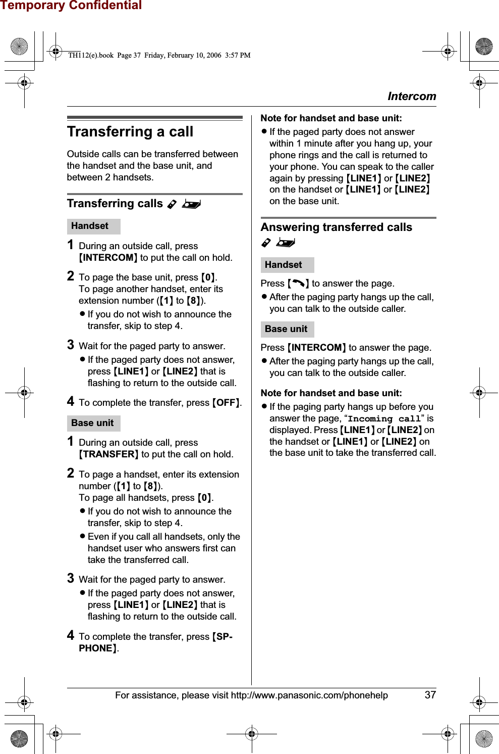 Temporary ConfidentialIntercomFor assistance, please visit http://www.panasonic.com/phonehelp 37Transferring a callOutside calls can be transferred between the handset and the base unit, and between 2 handsets.Transferring calls Y^1During an outside call, press {INTERCOM} to put the call on hold.2To page the base unit, press {0}.To page another handset, enter its extension number ({1} to {8}).LIf you do not wish to announce the transfer, skip to step 4.3Wait for the paged party to answer.LIf the paged party does not answer, press {LINE1} or {LINE2} that is flashing to return to the outside call.4To complete the transfer, press {OFF}.1During an outside call, press {TRANSFER} to put the call on hold.2To page a handset, enter its extension number ({1} to {8}).To page all handsets, press {0}.LIf you do not wish to announce the transfer, skip to step 4.LEven if you call all handsets, only the handset user who answers first can take the transferred call.3Wait for the paged party to answer.LIf the paged party does not answer, press {LINE1} or {LINE2} that is flashing to return to the outside call.4To complete the transfer, press {SP-PHONE}.Note for handset and base unit:LIf the paged party does not answer within 1 minute after you hang up, your phone rings and the call is returned to your phone. You can speak to the caller again by pressing {LINE1} or {LINE2}on the handset or {LINE1} or {LINE2}on the base unit.Answering transferred calls Y^Press {C} to answer the page.LAfter the paging party hangs up the call, you can talk to the outside caller.Press {INTERCOM} to answer the page.LAfter the paging party hangs up the call, you can talk to the outside caller.Note for handset and base unit:LIf the paging party hangs up before you answer the page, “Incoming call” is displayed. Press {LINE1} or {LINE2} on the handset or {LINE1} or {LINE2} on the base unit to take the transferred call.HandsetBase unitHandsetBase unitTH112(e).book  Page 37  Friday, February 10, 2006  3:57 PM