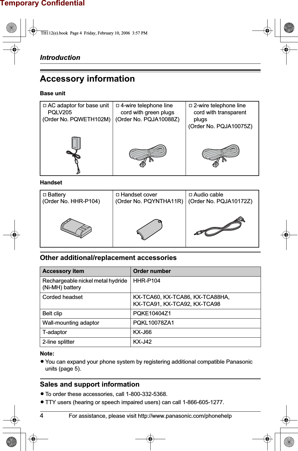 Temporary ConfidentialIntroduction4For assistance, please visit http://www.panasonic.com/phonehelpAccessory informationBase unitHandsetOther additional/replacement accessoriesNote:LYou can expand your phone system by registering additional compatible Panasonic units (page 5).Sales and support informationLTo order these accessories, call 1-800-332-5368.LTTY users (hearing or speech impaired users) can call 1-866-605-1277.AAC adaptor for base unit PQLV205 (Order No. PQWETH102M)A4-wire telephone line cord with green plugs(Order No. PQJA10088Z)A2-wire telephone line cord with transparent plugs(Order No. PQJA10075Z)ABattery(Order No. HHR-P104)AHandset cover(Order No. PQYNTHA11R)AAudio cable(Order No. PQJA10172Z)Accessory item Order numberRechargeable nickel metal hydride (Ni-MH) batteryHHR-P104Corded headset KX-TCA60, KX-TCA86, KX-TCA88HA, KX-TCA91, KX-TCA92, KX-TCA98Belt clip PQKE10404Z1Wall-mounting adaptor PQKL10078ZA1T-adaptor KX-J662-line splitter KX-J42TH112(e).book  Page 4  Friday, February 10, 2006  3:57 PM