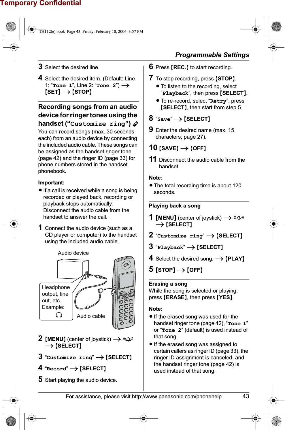 Temporary ConfidentialProgrammable SettingsFor assistance, please visit http://www.panasonic.com/phonehelp 433Select the desired line.4Select the desired item. (Default: Line 1: “Tone 1”, Line 2: “Tone 2”) i{SET}i{STOP}Recording songs from an audio device for ringer tones using the handset (“Customize ring”) YYou can record songs (max. 30 seconds each) from an audio device by connecting the included audio cable. These songs can be assigned as the handset ringer tone (page 42) and the ringer ID (page 33) for phone numbers stored in the handset phonebook.Important:LIf a call is received while a song is being recorded or played back, recording or playback stops automatically. Disconnect the audio cable from the handset to answer the call.1Connect the audio device (such as a CD player or computer) to the handset using the included audio cable.2{MENU} (center of joystick) ifi{SELECT}3“Customize ring”i{SELECT}4“Record”i{SELECT}5Start playing the audio device.6Press {REC.} to start recording.7To stop recording, press {STOP}.LTo listen to the recording, select “Playback”, then press {SELECT}.LTo re-record, select “Retry”, press {SELECT}, then start from step 5.8“Save”i{SELECT}9Enter the desired name (max. 15 characters; page 27).10 {SAVE}i{OFF}11 Disconnect the audio cable from the handset.Note:LThe total recording time is about 120 seconds. Playing back a song1{MENU} (center of joystick) ifi{SELECT}2“Customize ring”i{SELECT}3“Playback”i{SELECT}4Select the desired song. i{PLAY}5{STOP}i{OFF}Erasing a songWhile the song is selected or playing, press {ERASE}, then press {YES}.Note:LIf the erased song was used for the handset ringer tone (page 42), “Tone 1”or “Tone 2” (default) is used instead of that song.LIf the erased song was assigned to certain callers as ringer ID (page 33), the ringer ID assignment is canceled, and the handset ringer tone (page 42) is used instead of that song.Audio device Audio cableHeadphoneoutput, lineout, etc. Example:TH112(e).book  Page 43  Friday, February 10, 2006  3:57 PM