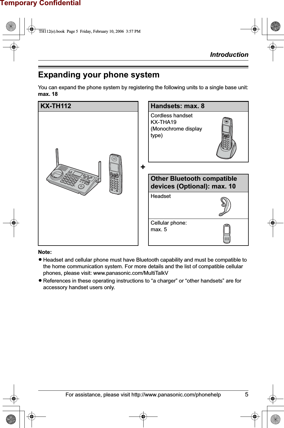 Temporary ConfidentialIntroductionFor assistance, please visit http://www.panasonic.com/phonehelp 5Expanding your phone systemYou can expand the phone system by registering the following units to a single base unit:max. 18Note:LHeadset and cellular phone must have Bluetooth capability and must be compatible to the home communication system. For more details and the list of compatible cellular phones, please visit: www.panasonic.com/MultiTalkVLReferences in these operating instructions to “a charger” or “other handsets” are for accessory handset users only. KX-TH112 Handsets: max. 8Cordless handsetKX-THA19(Monochrome display type)+Other Bluetooth compatible devices (Optional): max. 10HeadsetCellular phone:max. 5TH112(e).book  Page 5  Friday, February 10, 2006  3:57 PM