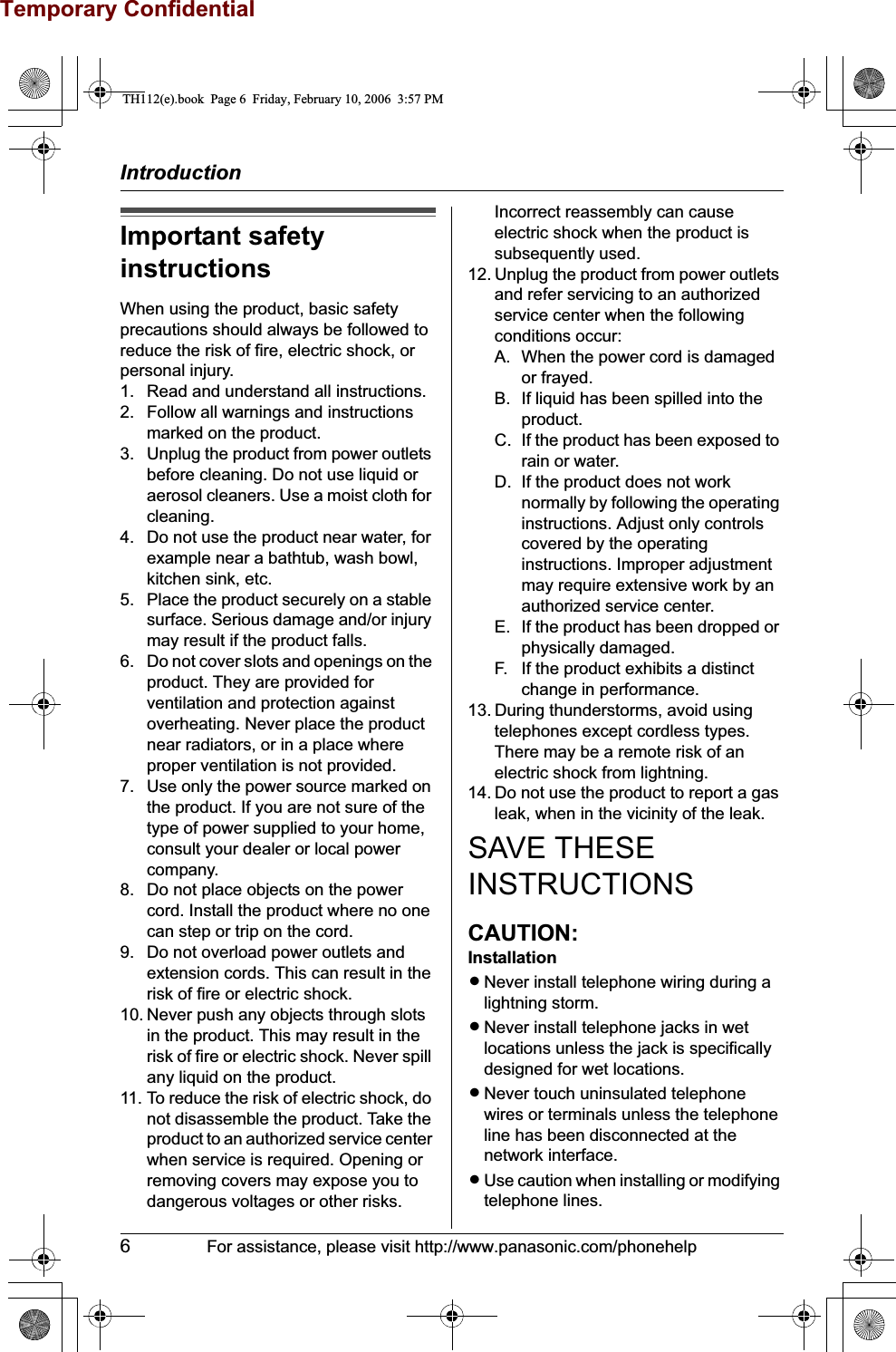Temporary ConfidentialIntroduction6For assistance, please visit http://www.panasonic.com/phonehelpImportant safety instructionsWhen using the product, basic safety precautions should always be followed to reduce the risk of fire, electric shock, or personal injury.1. Read and understand all instructions.2. Follow all warnings and instructions marked on the product.3. Unplug the product from power outlets before cleaning. Do not use liquid or aerosol cleaners. Use a moist cloth for cleaning.4. Do not use the product near water, for example near a bathtub, wash bowl, kitchen sink, etc.5. Place the product securely on a stable surface. Serious damage and/or injury may result if the product falls.6. Do not cover slots and openings on the product. They are provided for ventilation and protection against overheating. Never place the product near radiators, or in a place where proper ventilation is not provided.7. Use only the power source marked on the product. If you are not sure of the type of power supplied to your home, consult your dealer or local power company.8. Do not place objects on the power cord. Install the product where no one can step or trip on the cord.9. Do not overload power outlets and extension cords. This can result in the risk of fire or electric shock.10. Never push any objects through slots in the product. This may result in the risk of fire or electric shock. Never spill any liquid on the product.11. To reduce the risk of electric shock, do not disassemble the product. Take the product to an authorized service center when service is required. Opening or removing covers may expose you to dangerous voltages or other risks. Incorrect reassembly can cause electric shock when the product is subsequently used.12. Unplug the product from power outlets and refer servicing to an authorized service center when the following conditions occur:A. When the power cord is damaged or frayed.B. If liquid has been spilled into the product.C. If the product has been exposed to rain or water.D. If the product does not work normally by following the operating instructions. Adjust only controls covered by the operating instructions. Improper adjustment may require extensive work by an authorized service center.E. If the product has been dropped or physically damaged.F. If the product exhibits a distinct change in performance.13. During thunderstorms, avoid using telephones except cordless types. There may be a remote risk of an electric shock from lightning.14. Do not use the product to report a gas leak, when in the vicinity of the leak.SAVE THESE INSTRUCTIONSCAUTION:InstallationLNever install telephone wiring during a lightning storm.LNever install telephone jacks in wet locations unless the jack is specifically designed for wet locations.LNever touch uninsulated telephone wires or terminals unless the telephone line has been disconnected at the network interface.LUse caution when installing or modifying telephone lines.TH112(e).book  Page 6  Friday, February 10, 2006  3:57 PM