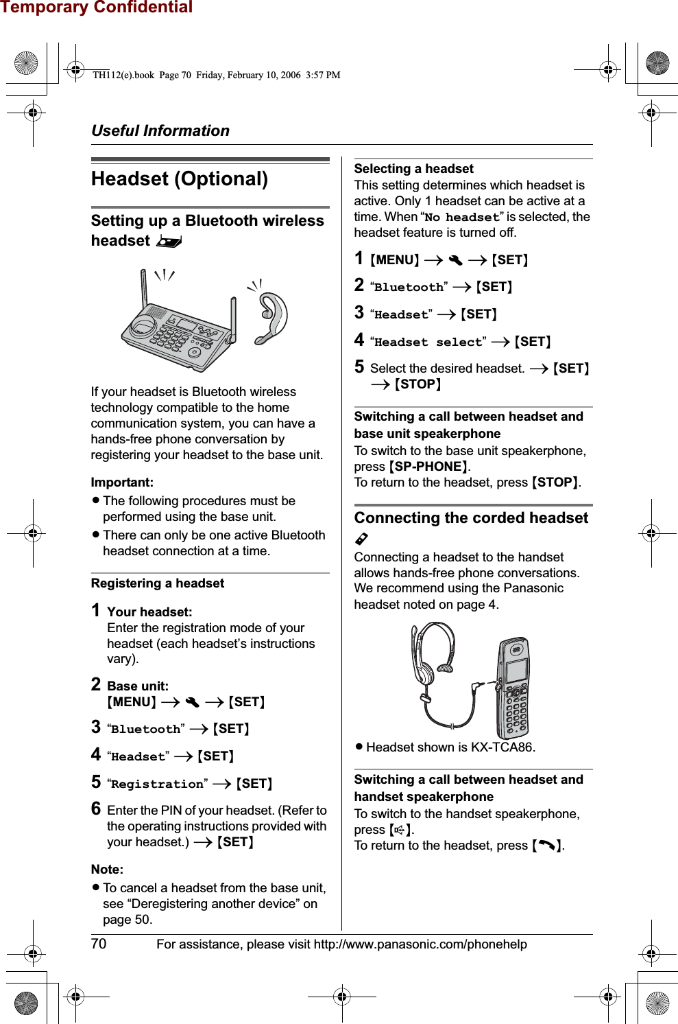 Temporary ConfidentialUseful Information70 For assistance, please visit http://www.panasonic.com/phonehelpHeadset (Optional)Setting up a Bluetooth wireless headset ^If your headset is Bluetooth wireless technology compatible to the home communication system, you can have a hands-free phone conversation by registering your headset to the base unit.Important:LThe following procedures must be performed using the base unit.LThere can only be one active Bluetooth headset connection at a time.Registering a headset1Your headset:Enter the registration mode of your headset (each headset’s instructions vary).2Base unit:{MENU}ihi{SET}3“Bluetooth”i{SET}4“Headset”i{SET}5“Registration”i{SET}6Enter the PIN of your headset. (Refer to the operating instructions provided with your headset.) i{SET}Note:LTo cancel a headset from the base unit, see “Deregistering another device” on page 50.Selecting a headsetThis setting determines which headset is active. Only 1 headset can be active at a time. When “No headset” is selected, the headset feature is turned off.1{MENU}ihi{SET}2“Bluetooth”i{SET}3“Headset”i{SET}4“Headset select”i{SET}5Select the desired headset. i{SET}i{STOP}Switching a call between headset and base unit speakerphoneTo switch to the base unit speakerphone, press {SP-PHONE}.To return to the headset, press {STOP}.Connecting the corded headset YConnecting a headset to the handset allows hands-free phone conversations. We recommend using the Panasonic headset noted on page 4.LHeadset shown is KX-TCA86.Switching a call between headset and handset speakerphoneTo switch to the handset speakerphone, press {s}.To return to the headset, press {C}.TH112(e).book  Page 70  Friday, February 10, 2006  3:57 PM