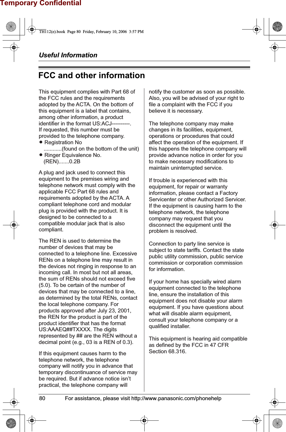 Temporary ConfidentialUseful Information80              For assistance, please visit http://www.panasonic.com/phonehelpFCC and other informationThis equipment complies with Part 68 of the FCC rules and the requirements adopted by the ACTA. On the bottom of this equipment is a label that contains, among other information, a product identifier in the format US:ACJ----------.If requested, this number must be provided to the telephone company.L Registration No   ............(found on the bottom of the unit)L Ringer Equivalence No.   (REN).......0.2BA plug and jack used to connect this equipment to the premises wiring and telephone network must comply with the applicable FCC Part 68 rules and requirements adopted by the ACTA. A compliant telephone cord and modular plug is provided with the product. It is designed to be connected to a compatible modular jack that is also compliant.The REN is used to determine the number of devices that may be connected to a telephone line. Excessive RENs on a telephone line may result in the devices not ringing in response to an incoming call. In most but not all areas, the sum of RENs should not exceed five (5.0). To be certain of the number of devices that may be connected to a line, as determined by the total RENs, contact the local telephone company. For products approved after July 23, 2001, the REN for the product is part of the product identifier that has the format US:AAAEQ##TXXXX. The digits represented by ## are the REN without a decimal point (e.g., 03 is a REN of 0.3).If this equipment causes harm to the telephone network, the telephone company will notify you in advance thattemporary discontinuance of service may be required. But if advance notice isn’t practical, the telephone company will notify the customer as soon as possible. Also, you will be advised of your right to file a complaint with the FCC if you believe it is necessary.The telephone company may make changes in its facilities, equipment, operations or procedures that could affect the operation of the equipment. If this happens the telephone company will provide advance notice in order for you to make necessary modifications to maintain uninterrupted service.If trouble is experienced with this equipment, for repair or warranty information, please contact a Factory Servicenter or other Authorized Servicer. If the equipment is causing harm to the telephone network, the telephone company may request that you disconnect the equipment until the problem is resolved.Connection to party line service is subject to state tariffs. Contact the state public utility commission, public service commission or corporation commission for information.If your home has specially wired alarm equipment connected to the telephone line, ensure the installation of this equipment does not disable your alarm equipment. If you have questions about what will disable alarm equipment, consult your telephone company or a qualified installer.This equipment is hearing aid compatible as defined by the FCC in 47 CFR Section 68.316.TH112(e).book  Page 80  Friday, February 10, 2006  3:57 PM
