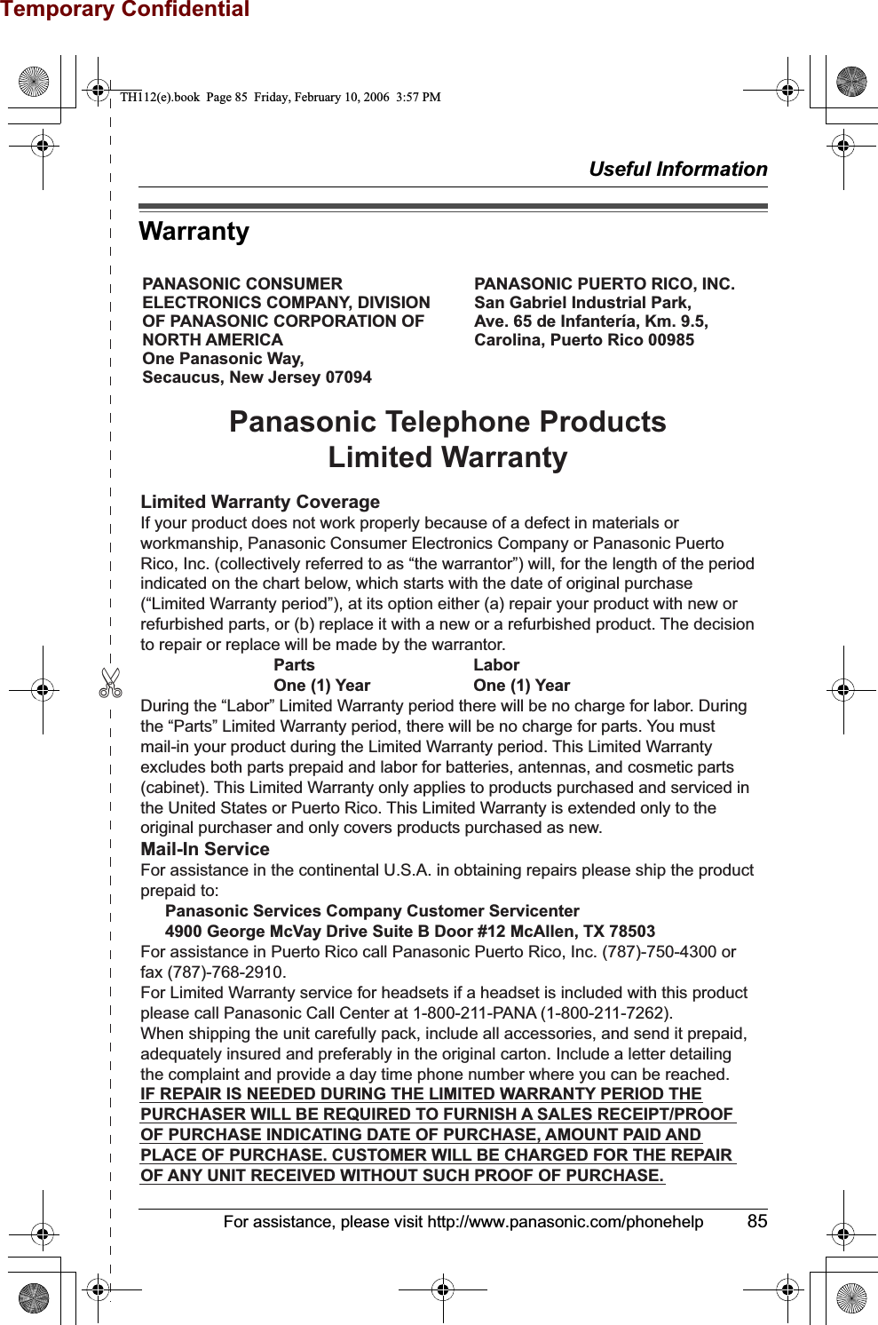 Temporary Confidential✄Useful InformationFor assistance, please visit http://www.panasonic.com/phonehelp 85WarrantyPANASONIC CONSUMER ELECTRONICS COMPANY, DIVISION OF PANASONIC CORPORATION OF NORTH AMERICA One Panasonic Way, Secaucus, New Jersey 07094PANASONIC PUERTO RICO, INC.San Gabriel Industrial Park, Ave. 65 de Infantería, Km. 9.5,Carolina, Puerto Rico 00985Panasonic Telephone ProductsLimited WarrantyLimited Warranty CoverageIf your product does not work properly because of a defect in materials or workmanship, Panasonic Consumer Electronics Company or Panasonic Puerto Rico, Inc. (collectively referred to as “the warrantor”) will, for the length of the period indicated on the chart below, which starts with the date of original purchase (“Limited Warranty period”), at its option either (a) repair your product with new or refurbished parts, or (b) replace it with a new or a refurbished product. The decision to repair or replace will be made by the warrantor.     Parts       Labor     One (1) Year    One (1) YearDuring the “Labor” Limited Warranty period there will be no charge for labor. During the “Parts” Limited Warranty period, there will be no charge for parts. You must mail-in your product during the Limited Warranty period. This Limited Warranty excludes both parts prepaid and labor for batteries, antennas, and cosmetic parts (cabinet). This Limited Warranty only applies to products purchased and serviced in the United States or Puerto Rico. This Limited Warranty is extended only to the original purchaser and only covers products purchased as new.Mail-In ServiceFor assistance in the continental U.S.A. in obtaining repairs please ship the product prepaid to:  Panasonic Services Company Customer Servicenter  4900 George McVay Drive Suite B Door #12 McAllen, TX 78503For assistance in Puerto Rico call Panasonic Puerto Rico, Inc. (787)-750-4300 or fax (787)-768-2910.For Limited Warranty service for headsets if a headset is included with this product please call Panasonic Call Center at 1-800-211-PANA (1-800-211-7262).When shipping the unit carefully pack, include all accessories, and send it prepaid, adequately insured and preferably in the original carton. Include a letter detailing the complaint and provide a day time phone number where you can be reached.IF REPAIR IS NEEDED DURING THE LIMITED WARRANTY PERIOD THE PURCHASER WILL BE REQUIRED TO FURNISH A SALES RECEIPT/PROOF OF PURCHASE INDICATING DATE OF PURCHASE, AMOUNT PAID AND PLACE OF PURCHASE. CUSTOMER WILL BE CHARGED FOR THE REPAIR OF ANY UNIT RECEIVED WITHOUT SUCH PROOF OF PURCHASE.TH112(e).book  Page 85  Friday, February 10, 2006  3:57 PM