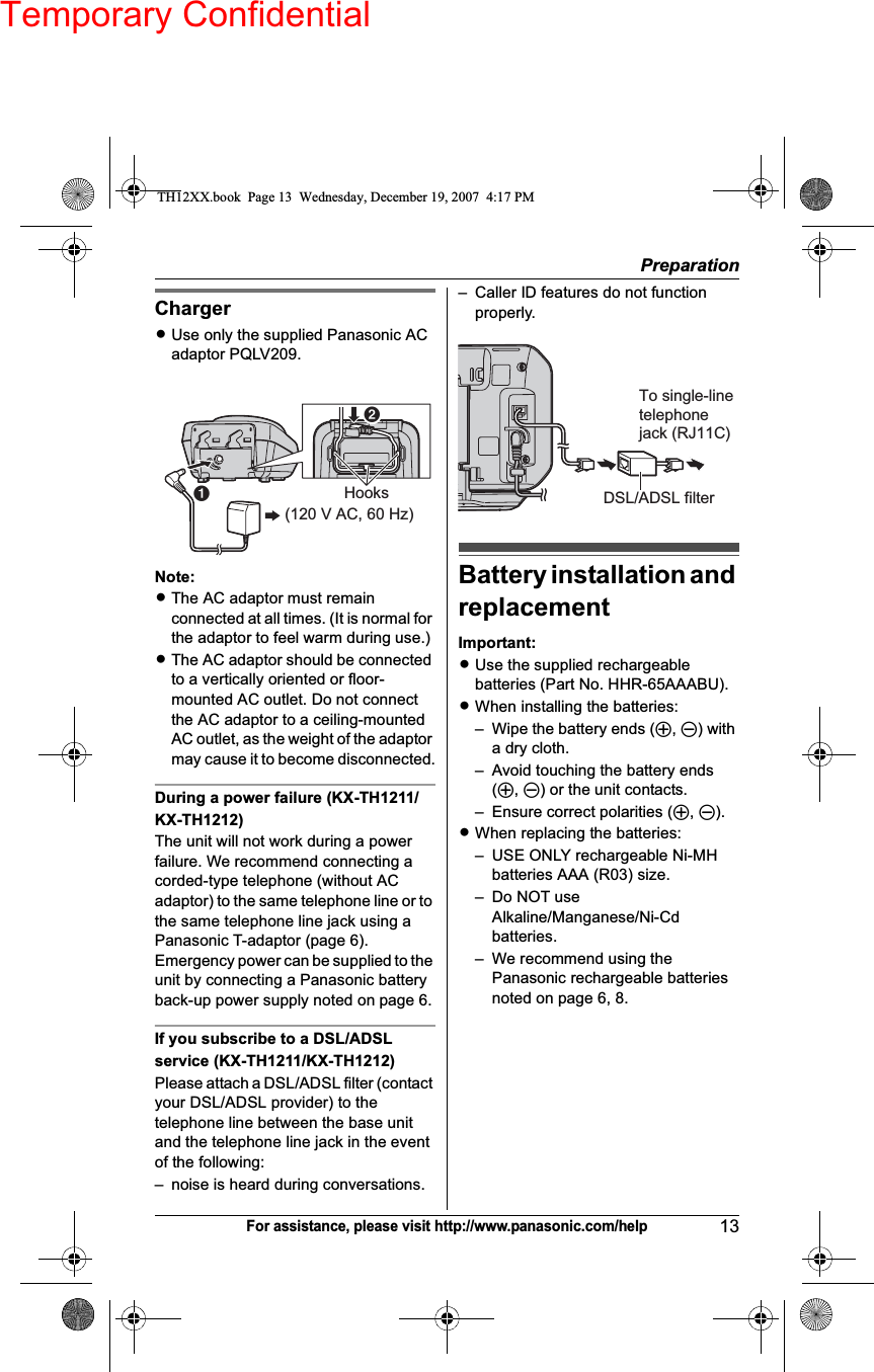 Temporary ConfidentialPreparation13For assistance, please visit http://www.panasonic.com/helpChargerLUse only the supplied Panasonic AC adaptor PQLV209.Note:LThe AC adaptor must remain connected at all times. (It is normal for the adaptor to feel warm during use.)LThe AC adaptor should be connected to a vertically oriented or floor-mounted AC outlet. Do not connect the AC adaptor to a ceiling-mounted AC outlet, as the weight of the adaptor may cause it to become disconnected.During a power failure (KX-TH1211/KX-TH1212)The unit will not work during a power failure. We recommend connecting a corded-type telephone (without AC adaptor) to the same telephone line or to the same telephone line jack using a Panasonic T-adaptor (page 6).Emergency power can be supplied to the unit by connecting a Panasonic battery back-up power supply noted on page 6.If you subscribe to a DSL/ADSL service (KX-TH1211/KX-TH1212)Please attach a DSL/ADSL filter (contact your DSL/ADSL provider) to the telephone line between the base unit and the telephone line jack in the event of the following:– noise is heard during conversations.– Caller ID features do not function properly.Battery installation and replacementImportant:LUse the supplied rechargeable batteries (Part No. HHR-65AAABU).LWhen installing the batteries:– Wipe the battery ends (S,T) with a dry cloth.– Avoid touching the battery ends (S,T) or the unit contacts.– Ensure correct polarities (S,T).LWhen replacing the batteries:– USE ONLY rechargeable Ni-MH batteries AAA (R03) size.– Do NOT use Alkaline/Manganese/Ni-Cd batteries.– We recommend using the Panasonic rechargeable batteries noted on page 6, 8.A(120 V AC, 60 Hz)HooksBTo single-line telephonejack (RJ11C)DSL/ADSL filterTH12XX.book  Page 13  Wednesday, December 19, 2007  4:17 PM