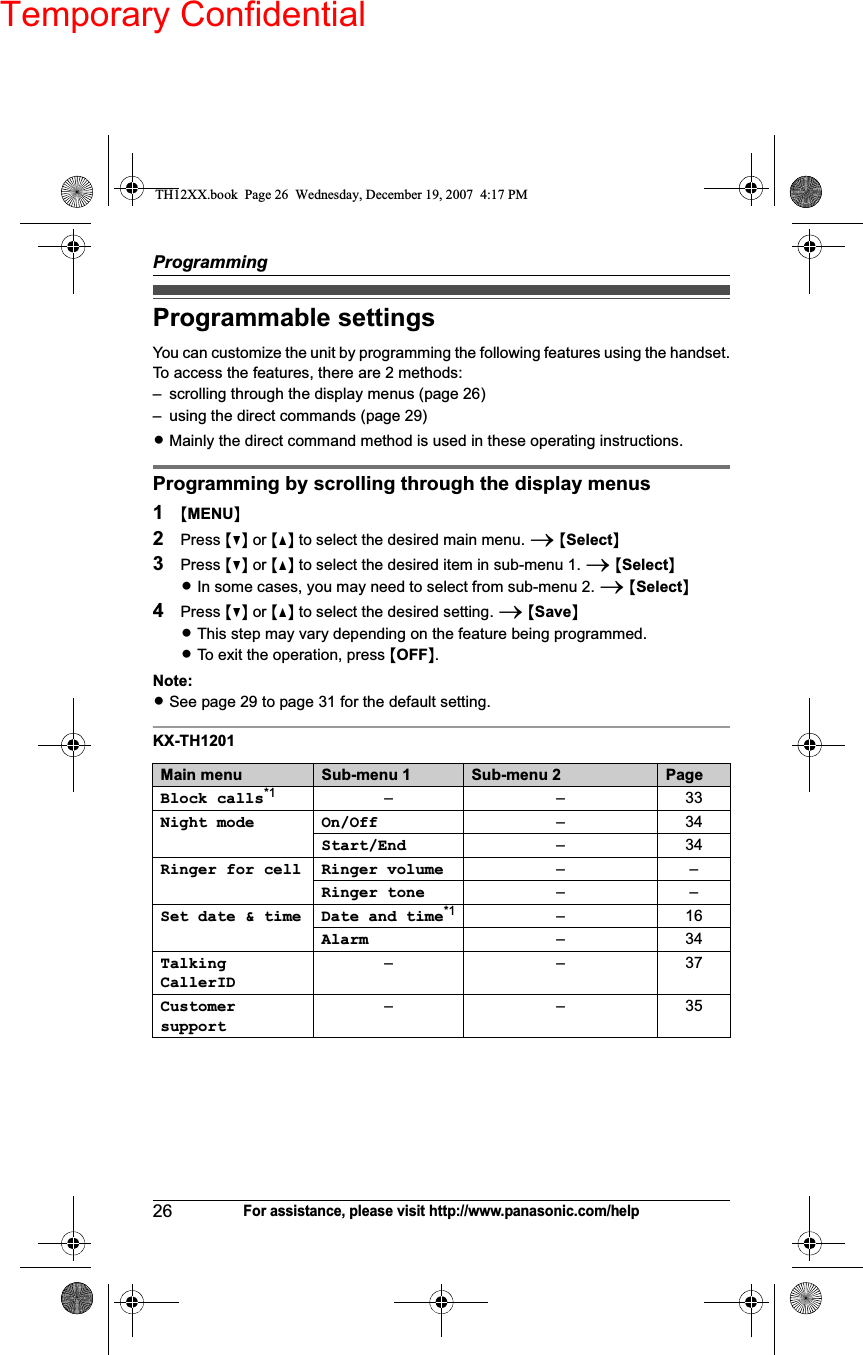 Temporary ConfidentialProgramming26For assistance, please visit http://www.panasonic.com/helpProgrammable settingsYou can customize the unit by programming the following features using the handset.To access the features, there are 2 methods:– scrolling through the display menus (page 26)– using the direct commands (page 29)LMainly the direct command method is used in these operating instructions.Programming by scrolling through the display menus1{MENU}2Press {V} or {^} to select the desired main menu. i{Select}3Press {V} or {^} to select the desired item in sub-menu 1. i{Select}LIn some cases, you may need to select from sub-menu 2. i{Select}4Press {V} or {^} to select the desired setting. i{Save}LThis step may vary depending on the feature being programmed.LTo exit the operation, press {OFF}.Note:LSee page 29 to page 31 for the default setting.KX-TH1201Main menu Sub-menu 1 Sub-menu 2 PageBlock calls*1 ––33Night mode On/Off –34Start/End –34Ringer for cell Ringer volume ––Ringer tone ––Set date &amp; time Date and time*1 –16Alarm –34TalkingCallerID––37Customersupport––35TH12XX.book  Page 26  Wednesday, December 19, 2007  4:17 PM