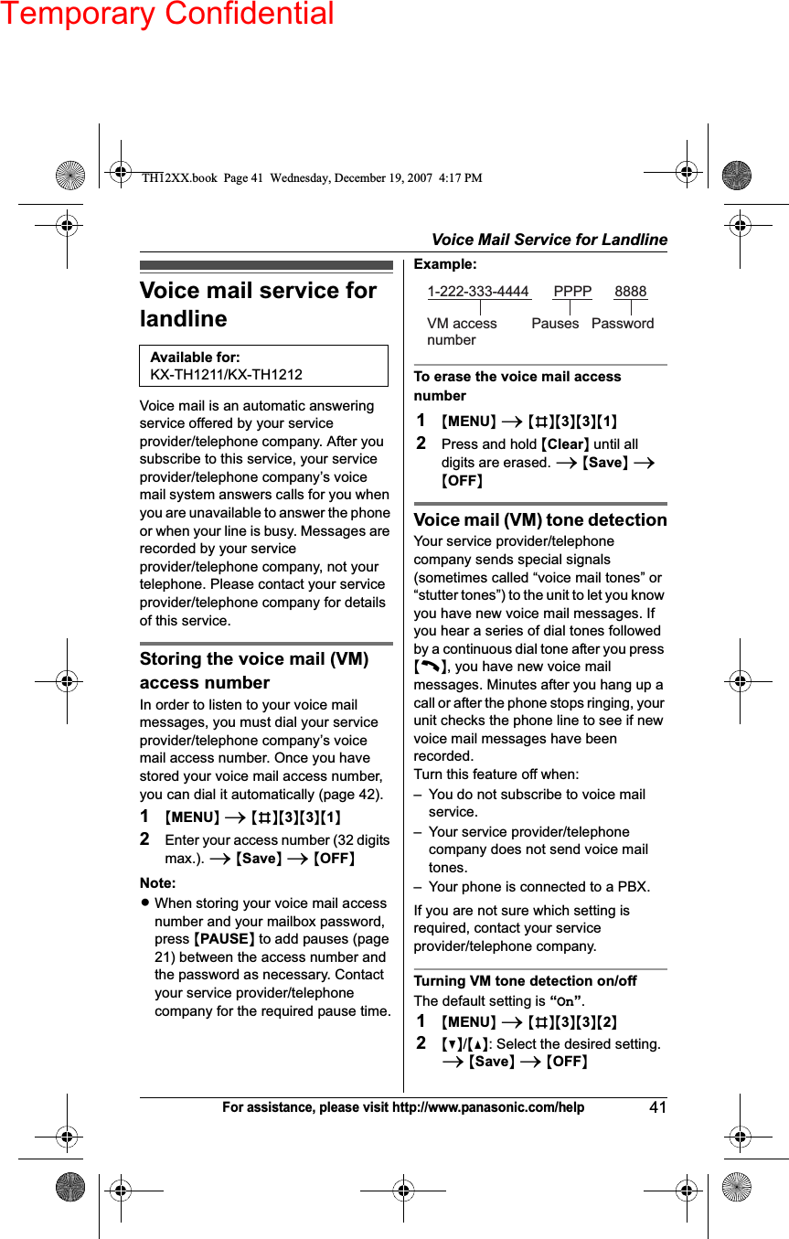 Temporary ConfidentialVoice Mail Service for Landline41For assistance, please visit http://www.panasonic.com/helpVoice mail service for landlineVoice mail is an automatic answering service offered by your service provider/telephone company. After you subscribe to this service, your service provider/telephone company’s voice mail system answers calls for you when you are unavailable to answer the phone or when your line is busy. Messages are recorded by your service provider/telephone company, not your telephone. Please contact your service provider/telephone company for details of this service.Storing the voice mail (VM) access numberIn order to listen to your voice mail messages, you must dial your service provider/telephone company’s voice mail access number. Once you have stored your voice mail access number, you can dial it automatically (page 42).1{MENU}i{#}{3}{3}{1}2Enter your access number (32 digits max.). i{Save}i{OFF}Note:LWhen storing your voice mail access number and your mailbox password, press {PAUSE} to add pauses (page 21) between the access number and the password as necessary. Contact your service provider/telephone company for the required pause time.Example:To erase the voice mail access number1{MENU}i{#}{3}{3}{1}2Press and hold {Clear} until all digits are erased. i{Save}i{OFF}Voice mail (VM) tone detectionYour service provider/telephone company sends special signals (sometimes called “voice mail tones” or “stutter tones”) to the unit to let you know you have new voice mail messages. If you hear a series of dial tones followed by a continuous dial tone after you press {C}, you have new voice mail messages. Minutes after you hang up a call or after the phone stops ringing, your unit checks the phone line to see if new voice mail messages have been recorded.Turn this feature off when:– You do not subscribe to voice mail service.– Your service provider/telephone company does not send voice mail tones.– Your phone is connected to a PBX.If you are not sure which setting is required, contact your service provider/telephone company.Turning VM tone detection on/offThe default setting is “On”.1{MENU}i{#}{3}{3}{2}2{V}/{^}: Select the desired setting. i{Save}i{OFF}Available for:KX-TH1211/KX-TH12121-222-333-4444VM access numberPauses PasswordPPPP 8888TH12XX.book  Page 41  Wednesday, December 19, 2007  4:17 PM
