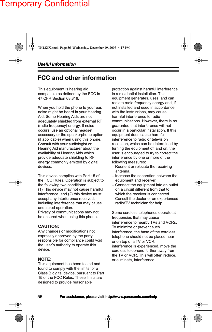 Temporary ConfidentialUseful Information56For assistance, please visit http://www.panasonic.com/helpFCC and other informationThis equipment is hearing aid compatible as defined by the FCC in 47 CFR Section 68.316.When you hold the phone to your ear, noise might be heard in your Hearing Aid. Some Hearing Aids are not adequately shielded from external RF (radio frequency) energy. If noise occurs, use an optional headset accessory or the speakerphone option (if applicable) when using this phone. Consult with your audiologist or Hearing Aid manufacturer about the availability of Hearing Aids which provide adequate shielding to RF energy commonly emitted by digital devices.This device complies with Part 15 of the FCC Rules. Operation is subject to the following two conditions:(1) This device may not cause harmful interference, and (2) this device must accept any interference received, including interference that may cause undesired operation.Privacy of communications may not be ensured when using this phone.CAUTION:Any changes or modifications not expressly approved by the party responsible for compliance could void the user’s authority to operate this device.protection against harmful interference in a residential installation. This equipment generates, uses, and can radiate radio frequency energy and, if not installed and used in accordance with the instructions, may cause harmful interference to radio communications. However, there is no guarantee that interference will not occur in a particular installation. If this equipment does cause harmful interference to radio or television reception, which can be determined by turning the equipment off and on, the user is encouraged to try to correct the interference by one or more of the following measures:– Reorient or relocate the receiving antenna.– Increase the separation between the equipment and receiver.– Connect the equipment into an outlet on a circuit different from that to which the receiver is connected.– Consult the dealer or an experienced radio/TV technician for help.Some cordless telephones operate at frequencies that may cause interference to nearby TVs and VCRs. To minimize or prevent such interference, the base of the cordless telephone should not be placed near or on top of a TV or VCR. If interference is experienced, move the cordless telephone further away from the TV or VCR. This will often reduce, or eliminate, interference. NOTE:This equipment has been tested andfound to comply with the limits for aClass B digital device, pursuant to Part15 of the FCC Rules. These limits are  designed to provide reasonable TH12XX.book  Page 56  Wednesday, December 19, 2007  4:17 PM