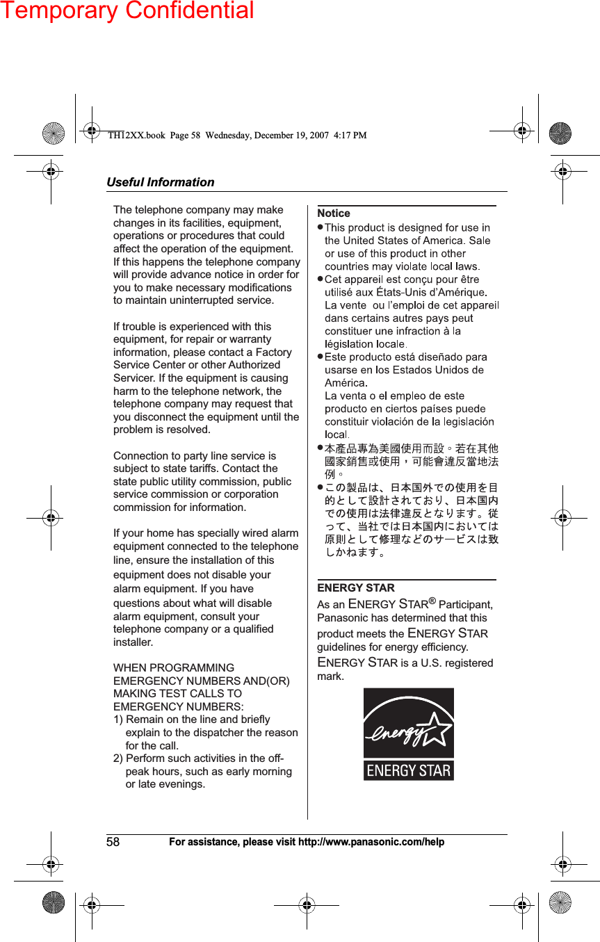 Temporary ConfidentialUseful Information58For assistance, please visit http://www.panasonic.com/helpThe telephone company may make changes in its facilities, equipment, operations or procedures that could affect the operation of the equipment. If this happens the telephone company will provide advance notice in order for you to make necessary modifications to maintain uninterrupted service.If trouble is experienced with this equipment, for repair or warranty information, please contact a Factory Service Center or other Authorized Servicer. If the equipment is causing harm to the telephone network, the telephone company may request that you disconnect the equipment until the problem is resolved.Connection to party line service is subject to state tariffs. Contact the state public utility commission, public service commission or corporation commission for information.If your home has specially wired alarm equipment connected to the telephone line, ensure the installation of this equipment does not disable your alarm equipment. If you have questions about what will disable alarm equipment, consult your telephone company or a qualified installer.WHEN PROGRAMMING EMERGENCY NUMBERS AND(OR) MAKING TEST CALLS TO EMERGENCY NUMBERS:1) Remain on the line and briefly explain to the dispatcher the reason for the call.2) Perform such activities in the off-   peak hours, such as early morning or late evenings.NoticeENERGY STAR As an ENERGY STAR® Participant, Panasonic has determined that this product meets the ENERGY STAR guidelines for energy efficiency. ENERGY STAR is a U.S. registered mark.TH12XX.book  Page 58  Wednesday, December 19, 2007  4:17 PM