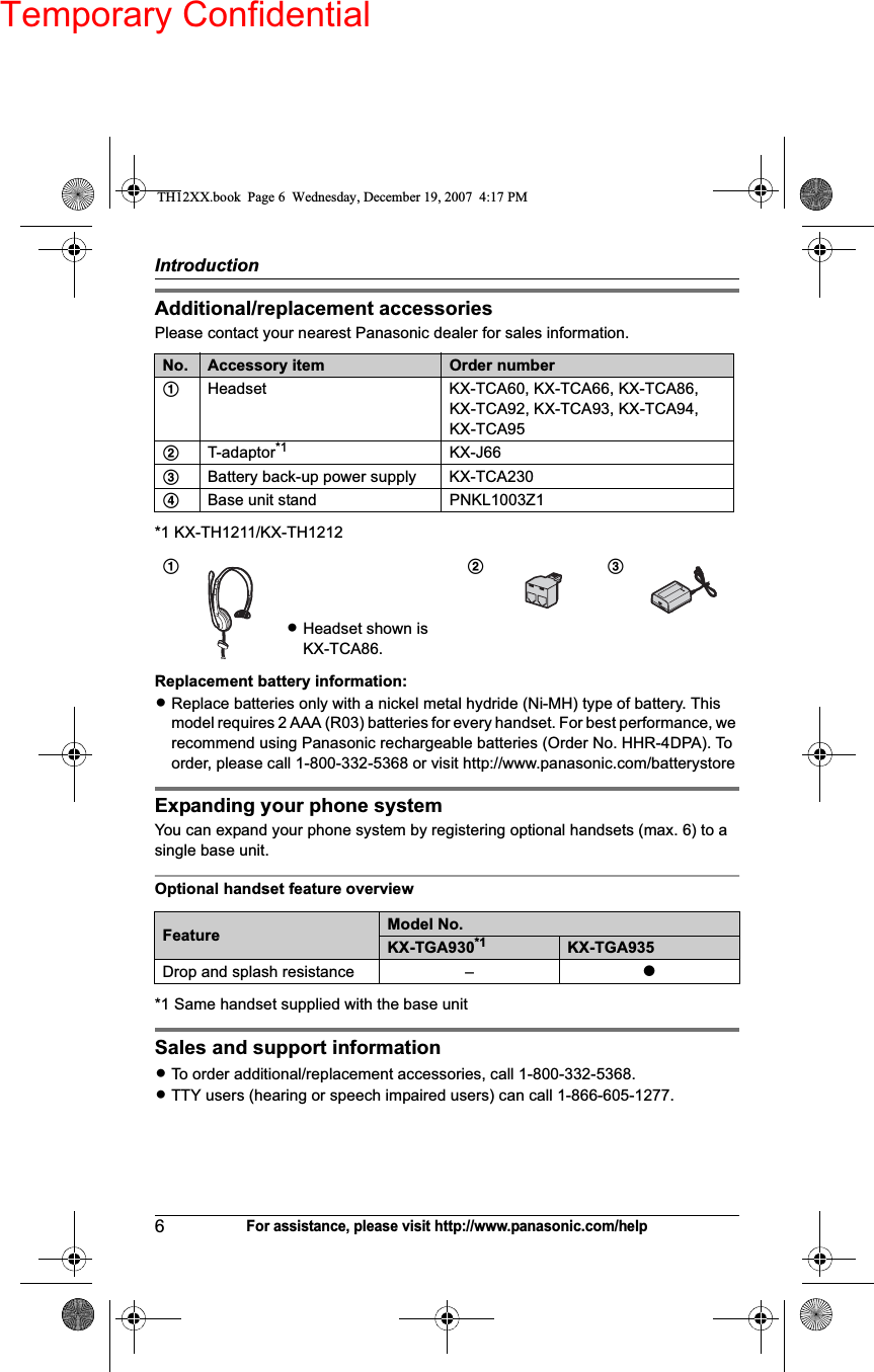 Temporary ConfidentialIntroduction6For assistance, please visit http://www.panasonic.com/helpAdditional/replacement accessoriesPlease contact your nearest Panasonic dealer for sales information.*1 KX-TH1211/KX-TH1212Replacement battery information:LReplace batteries only with a nickel metal hydride (Ni-MH) type of battery. This model requires 2 AAA (R03) batteries for every handset. For best performance, we recommend using Panasonic rechargeable batteries (Order No. HHR-4DPA). To order, please call 1-800-332-5368 or visit http://www.panasonic.com/batterystoreExpanding your phone systemYou can expand your phone system by registering optional handsets (max. 6) to a single base unit.Optional handset feature overview*1 Same handset supplied with the base unitSales and support informationLTo order additional/replacement accessories, call 1-800-332-5368.LTTY users (hearing or speech impaired users) can call 1-866-605-1277.No. Accessory item Order number1Headset KX-TCA60, KX-TCA66, KX-TCA86, KX-TCA92, KX-TCA93, KX-TCA94,KX-TCA952T-adaptor*1 KX-J663Battery back-up power supply KX-TCA2304Base unit stand PNKL1003Z11LHeadset shown is KX-TCA86.23Feature Model No.KX-TGA930*1 KX-TGA935Drop and splash resistance – rTH12XX.book  Page 6  Wednesday, December 19, 2007  4:17 PM