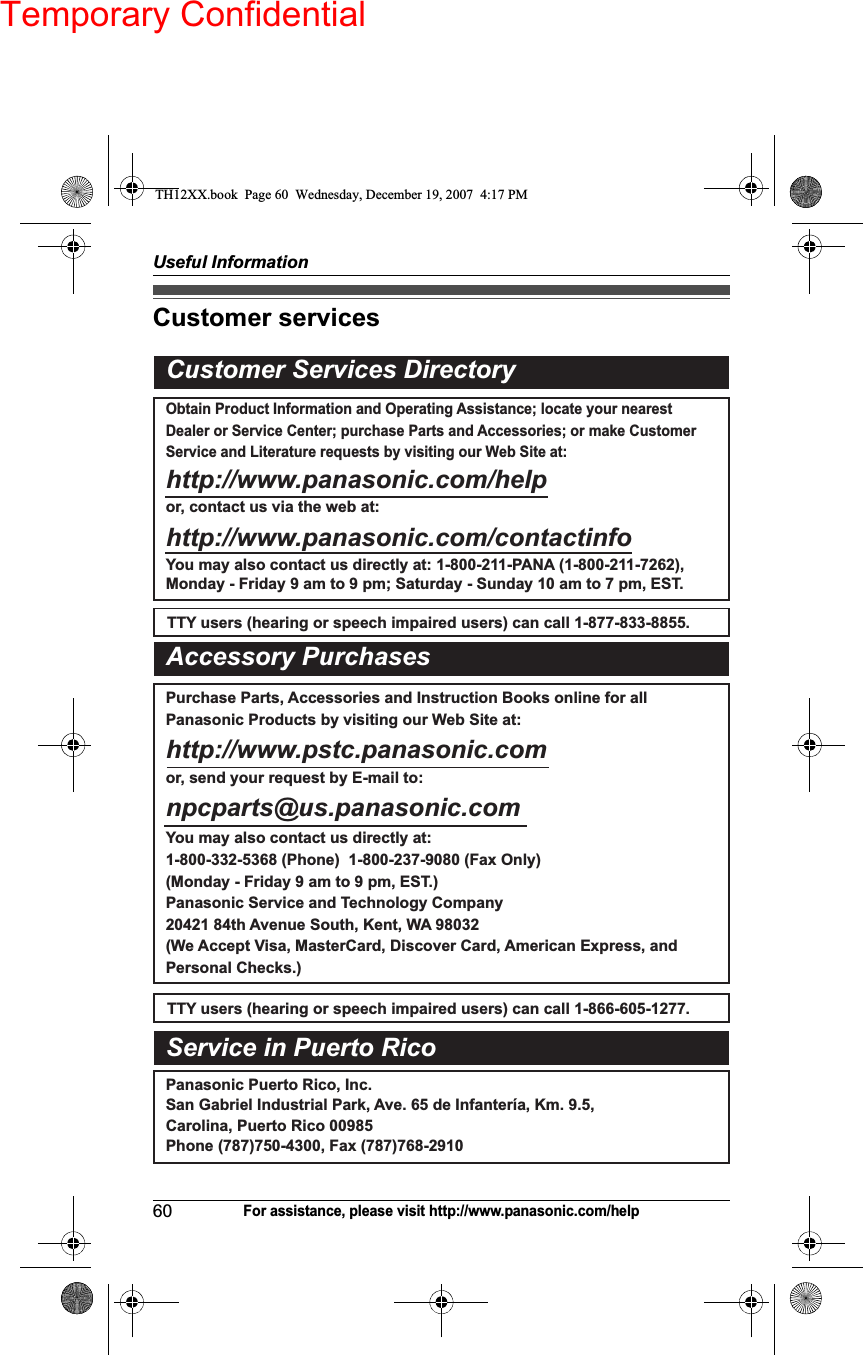 Temporary ConfidentialUseful Information60For assistance, please visit http://www.panasonic.com/helpCustomer servicesCustomer Services DirectoryObtain Product Information and Operating Assistance; locate your nearest Dealer or Service Center; purchase Parts and Accessories; or make Customer Service and Literature requests by visiting our Web Site at:http://www.panasonic.com/helpor, contact us via the web at: http://www.panasonic.com/contactinfoYou may also contact us directly at: 1-800-211-PANA (1-800-211-7262),Monday - Friday 9 am to 9 pm; Saturday - Sunday 10 am to 7 pm, EST.TTY users (hearing or speech impaired users) can call 1-877-833-8855.TTY users (hearing or speech impaired users) can call 1-866-605-1277.Purchase Parts, Accessories and Instruction Books online for all Panasonic Products by visiting our Web Site at:http://www.pstc.panasonic.comor, send your request by E-mail to:npcparts@us.panasonic.comYou may also contact us directly at:1-800-332-5368 (Phone)  1-800-237-9080 (Fax Only) (Monday - Friday 9 am to 9 pm, EST.)Panasonic Service and Technology Company20421 84th Avenue South, Kent, WA 98032(We Accept Visa, MasterCard, Discover Card, American Express, and Personal Checks.)Accessory PurchasesService in Puerto RicoPanasonic Puerto Rico, Inc.San Gabriel Industrial Park, Ave. 65 de Infantería, Km. 9.5, Carolina, Puerto Rico 00985Phone (787)750-4300, Fax (787)768-2910TH12XX.book  Page 60  Wednesday, December 19, 2007  4:17 PM
