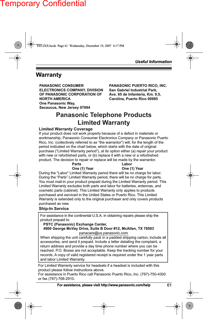 Temporary ConfidentialUseful Information61For assistance, please visit http://www.panasonic.com/helpWarrantyPANASONIC CONSUMER ELECTRONICS COMPANY, DIVISION OF PANASONIC CORPORATION OF NORTH AMERICA One Panasonic Way, Secaucus, New Jersey 07094PANASONIC PUERTO RICO, INC.San Gabriel Industrial Park, Ave. 65 de Infantería, Km. 9.5,Carolina, Puerto Rico 00985Panasonic Telephone Products Limited WarrantyLimited Warranty CoverageIf your product does not work properly because of a defect in materials or workmanship, Panasonic Consumer Electronics Company or Panasonic Puerto Rico, Inc. (collectively referred to as “the warrantor”) will, for the length of the period indicated on the chart below, which starts with the date of original purchase (“Limited Warranty period”), at its option either (a) repair your product with new or refurbished parts, or (b) replace it with a new or a refurbished product. The decision to repair or replace will be made by the warrantor.     Parts    Labor     One (1) Year    One (1) YearDuring the “Labor” Limited Warranty period there will be no charge for labor. During the “Parts” Limited Warranty period, there will be no charge for parts. You must mail-in your product prepaid during the Limited Warranty period. This Limited Warranty excludes both parts and labor for batteries, antennas, and cosmetic parts (cabinet). This Limited Warranty only applies to products purchased and serviced in the United States or Puerto Rico. This Limited Warranty is extended only to the original purchaser and only covers products purchased as new.Ship-In ServiceFor assistance in the continental U.S.A. in obtaining repairs please ship the product prepaid to:   PSTC (Panasonic) Exchange Center,   4900 George McVay Drive, Suite B Door #12, McAllen, TX 78503panacare@us.panasonic.comWhen shipping the unit carefully pack in a padded shipping carton, include all accessories, and send it prepaid. Include a letter detailing the complaint, a return address and provide a day time phone number where you can be reached. P.O. Boxes are not acceptable. Keep the tracking number for your records. A copy of valid registered receipt is required under the 1 year parts and labor Limited Warranty.For Limited Warranty service for headsets if a headset is included with this product please follow instructions above.For assistance in Puerto Rico call Panasonic Puerto Rico, Inc. (787)-750-4300 or fax (787)-768-2910.TH12XX.book  Page 61  Wednesday, December 19, 2007  4:17 PM
