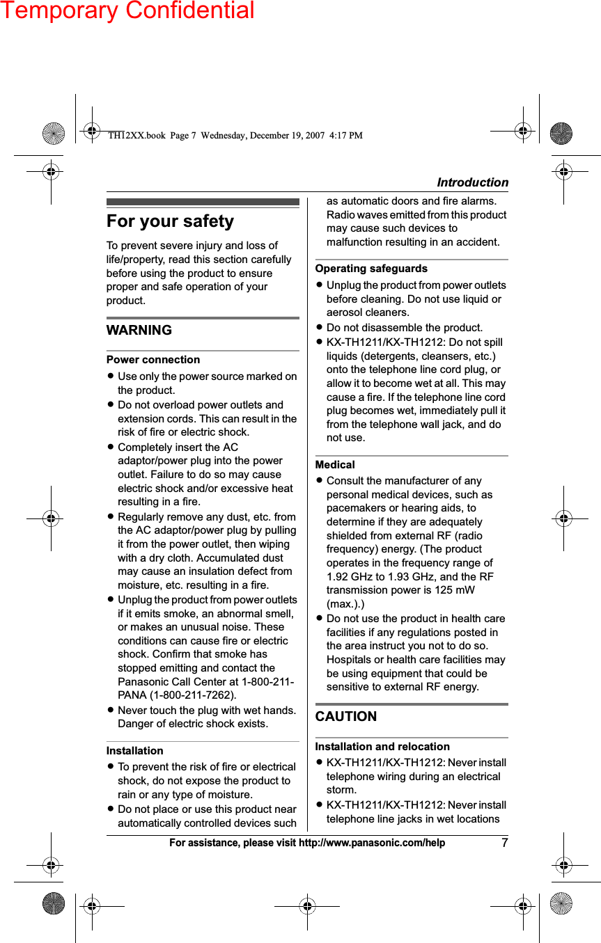 Temporary ConfidentialIntroduction7For assistance, please visit http://www.panasonic.com/helpFor your safetyTo prevent severe injury and loss of life/property, read this section carefully before using the product to ensure proper and safe operation of your product.WARNINGPower connectionLUse only the power source marked on the product.LDo not overload power outlets and extension cords. This can result in the risk of fire or electric shock.LCompletely insert the AC adaptor/power plug into the power outlet. Failure to do so may cause electric shock and/or excessive heat resulting in a fire.LRegularly remove any dust, etc. from the AC adaptor/power plug by pulling it from the power outlet, then wiping with a dry cloth. Accumulated dust may cause an insulation defect from moisture, etc. resulting in a fire.LUnplug the product from power outlets if it emits smoke, an abnormal smell, or makes an unusual noise. These conditions can cause fire or electric shock. Confirm that smoke has stopped emitting and contact the Panasonic Call Center at 1-800-211-PANA (1-800-211-7262).LNever touch the plug with wet hands. Danger of electric shock exists.InstallationLTo prevent the risk of fire or electrical shock, do not expose the product to rain or any type of moisture.LDo not place or use this product near automatically controlled devices such as automatic doors and fire alarms. Radio waves emitted from this product may cause such devices to malfunction resulting in an accident.Operating safeguardsLUnplug the product from power outlets before cleaning. Do not use liquid or aerosol cleaners.LDo not disassemble the product.LKX-TH1211/KX-TH1212: Do not spill liquids (detergents, cleansers, etc.) onto the telephone line cord plug, or allow it to become wet at all. This may cause a fire. If the telephone line cord plug becomes wet, immediately pull it from the telephone wall jack, and do not use.MedicalLConsult the manufacturer of any personal medical devices, such as pacemakers or hearing aids, to determine if they are adequately shielded from external RF (radio frequency) energy. (The product operates in the frequency range of 1.92 GHz to 1.93 GHz, and the RF transmission power is 125 mW (max.).)LDo not use the product in health care facilities if any regulations posted in the area instruct you not to do so. Hospitals or health care facilities may be using equipment that could be sensitive to external RF energy.CAUTIONInstallation and relocationLKX-TH1211/KX-TH1212: Never install telephone wiring during an electrical storm.LKX-TH1211/KX-TH1212: Never install telephone line jacks in wet locations TH12XX.book  Page 7  Wednesday, December 19, 2007  4:17 PM