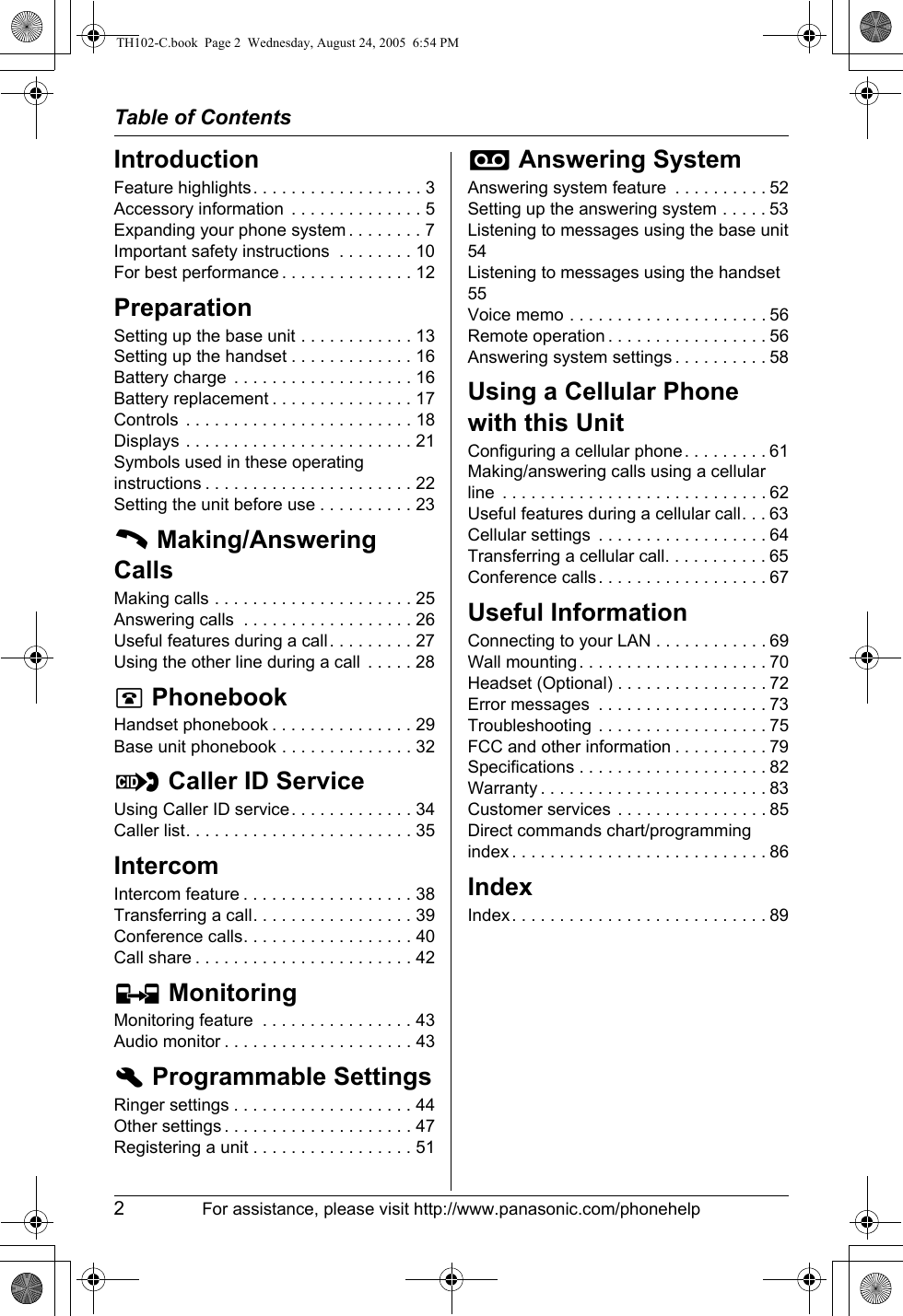 Table of Contents2For assistance, please visit http://www.panasonic.com/phonehelpIntroductionFeature highlights. . . . . . . . . . . . . . . . . . 3Accessory information  . . . . . . . . . . . . . . 5Expanding your phone system . . . . . . . . 7Important safety instructions  . . . . . . . . 10For best performance . . . . . . . . . . . . . . 12PreparationSetting up the base unit . . . . . . . . . . . . 13Setting up the handset . . . . . . . . . . . . . 16Battery charge  . . . . . . . . . . . . . . . . . . . 16Battery replacement . . . . . . . . . . . . . . . 17Controls  . . . . . . . . . . . . . . . . . . . . . . . . 18Displays . . . . . . . . . . . . . . . . . . . . . . . . 21Symbols used in these operating instructions . . . . . . . . . . . . . . . . . . . . . . 22Setting the unit before use . . . . . . . . . . 23C Making/Answering CallsMaking calls . . . . . . . . . . . . . . . . . . . . . 25Answering calls  . . . . . . . . . . . . . . . . . . 26Useful features during a call. . . . . . . . . 27Using the other line during a call  . . . . . 28q PhonebookHandset phonebook . . . . . . . . . . . . . . . 29Base unit phonebook . . . . . . . . . . . . . . 32G Caller ID ServiceUsing Caller ID service. . . . . . . . . . . . . 34Caller list. . . . . . . . . . . . . . . . . . . . . . . . 35IntercomIntercom feature . . . . . . . . . . . . . . . . . . 38Transferring a call. . . . . . . . . . . . . . . . . 39Conference calls. . . . . . . . . . . . . . . . . . 40Call share . . . . . . . . . . . . . . . . . . . . . . . 42H MonitoringMonitoring feature  . . . . . . . . . . . . . . . . 43Audio monitor . . . . . . . . . . . . . . . . . . . . 43h Programmable SettingsRinger settings . . . . . . . . . . . . . . . . . . . 44Other settings . . . . . . . . . . . . . . . . . . . . 47Registering a unit . . . . . . . . . . . . . . . . . 51i Answering SystemAnswering system feature  . . . . . . . . . . 52Setting up the answering system . . . . . 53Listening to messages using the base unit54Listening to messages using the handset55Voice memo . . . . . . . . . . . . . . . . . . . . . 56Remote operation . . . . . . . . . . . . . . . . . 56Answering system settings . . . . . . . . . . 58Using a Cellular Phone with this UnitConfiguring a cellular phone . . . . . . . . . 61Making/answering calls using a cellular line  . . . . . . . . . . . . . . . . . . . . . . . . . . . . 62Useful features during a cellular call. . . 63Cellular settings  . . . . . . . . . . . . . . . . . . 64Transferring a cellular call. . . . . . . . . . . 65Conference calls. . . . . . . . . . . . . . . . . . 67Useful InformationConnecting to your LAN . . . . . . . . . . . . 69Wall mounting. . . . . . . . . . . . . . . . . . . . 70Headset (Optional) . . . . . . . . . . . . . . . . 72Error messages  . . . . . . . . . . . . . . . . . . 73Troubleshooting . . . . . . . . . . . . . . . . . . 75FCC and other information . . . . . . . . . . 79Specifications . . . . . . . . . . . . . . . . . . . . 82Warranty . . . . . . . . . . . . . . . . . . . . . . . . 83Customer services . . . . . . . . . . . . . . . . 85Direct commands chart/programming index . . . . . . . . . . . . . . . . . . . . . . . . . . . 86IndexIndex. . . . . . . . . . . . . . . . . . . . . . . . . . . 89TH102-C.book  Page 2  Wednesday, August 24, 2005  6:54 PM