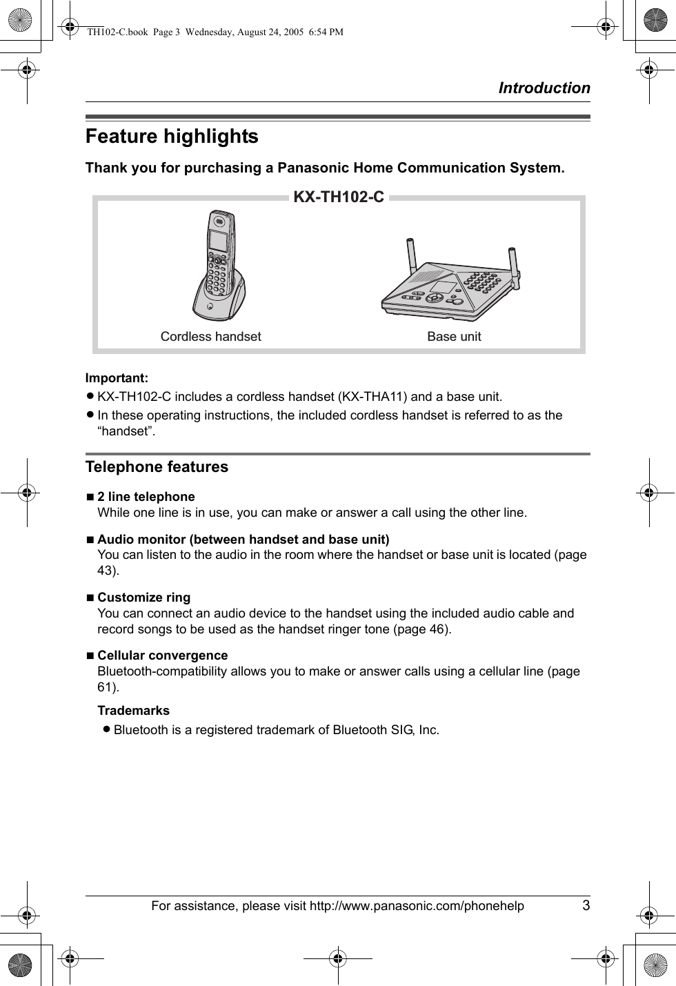 IntroductionFor assistance, please visit http://www.panasonic.com/phonehelp 3Feature highlightsThank you for purchasing a Panasonic Home Communication System.Important:LKX-TH102-C includes a cordless handset (KX-THA11) and a base unit.LIn these operating instructions, the included cordless handset is referred to as the “handset”.Telephone featuresN2 line telephoneWhile one line is in use, you can make or answer a call using the other line.NAudio monitor (between handset and base unit)You can listen to the audio in the room where the handset or base unit is located (page 43).NCustomize ringYou can connect an audio device to the handset using the included audio cable and record songs to be used as the handset ringer tone (page 46).NCellular convergenceBluetooth-compatibility allows you to make or answer calls using a cellular line (page 61).TrademarksLBluetooth is a registered trademark of Bluetooth SIG, Inc.KX-TH102-CCordless handset Base unitTH102-C.book  Page 3  Wednesday, August 24, 2005  6:54 PM