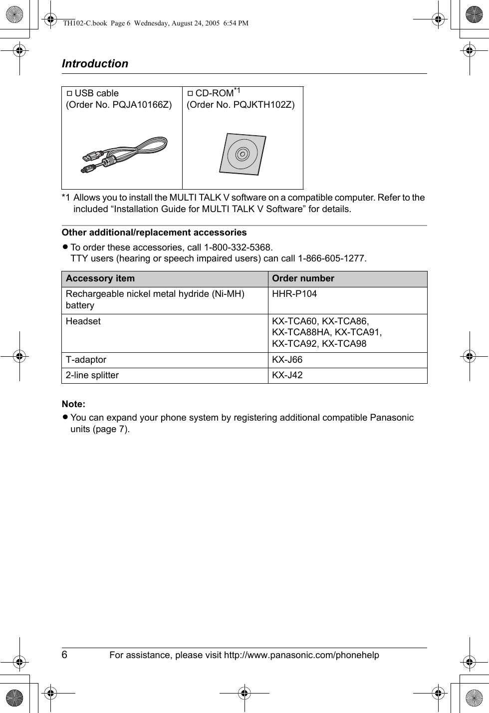 Introduction6For assistance, please visit http://www.panasonic.com/phonehelp*1 Allows you to install the MULTI TALK V software on a compatible computer. Refer to the included “Installation Guide for MULTI TALK V Software” for details.Other additional/replacement accessoriesLTo order these accessories, call 1-800-332-5368.TTY users (hearing or speech impaired users) can call 1-866-605-1277.Note:LYou can expand your phone system by registering additional compatible Panasonic units (page 7).AUSB cable(Order No. PQJA10166Z)ACD-ROM*1(Order No. PQJKTH102Z)Accessory item Order numberRechargeable nickel metal hydride (Ni-MH) batteryHHR-P104Headset KX-TCA60, KX-TCA86, KX-TCA88HA, KX-TCA91, KX-TCA92, KX-TCA98T-adaptor KX-J662-line splitter KX-J42TH102-C.book  Page 6  Wednesday, August 24, 2005  6:54 PM