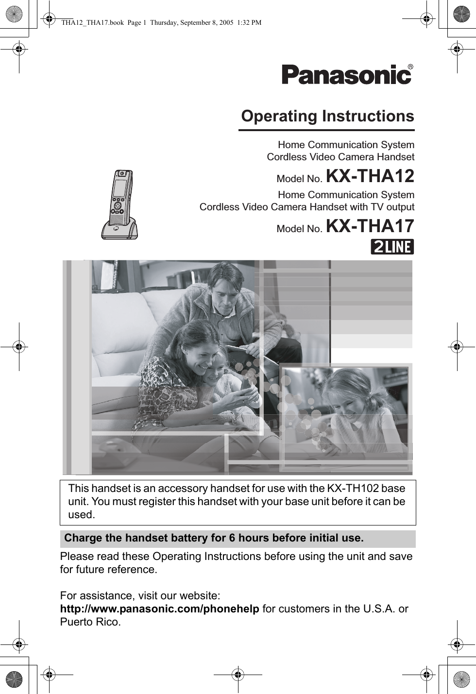 Please read these Operating Instructions before using the unit and save for future reference.For assistance, visit our website:http://www.panasonic.com/phonehelp for customers in the U.S.A. or Puerto Rico.This handset is an accessory handset for use with the KX-TH102 base unit. You must register this handset with your base unit before it can be used.Charge the handset battery for 6 hours before initial use.Home Communication SystemCordless Video Camera HandsetModel No. KX-THA12Home Communication SystemCordless Video Camera Handset with TV outputModel No. KX-THA17Operating InstructionsTHA12_THA17.book  Page 1  Thursday, September 8, 2005  1:32 PM