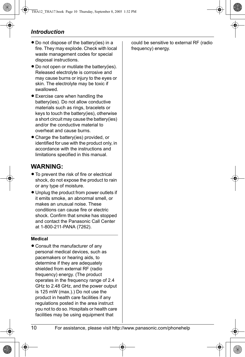 Introduction10 For assistance, please visit http://www.panasonic.com/phonehelpLDo not dispose of the battery(ies) in a fire. They may explode. Check with local waste management codes for special disposal instructions.LDo not open or mutilate the battery(ies). Released electrolyte is corrosive and may cause burns or injury to the eyes or skin. The electrolyte may be toxic if swallowed.LExercise care when handling the battery(ies). Do not allow conductive materials such as rings, bracelets or keys to touch the battery(ies), otherwise a short circuit may cause the battery(ies) and/or the conductive material to overheat and cause burns.LCharge the battery(ies) provided, or identified for use with the product only, in accordance with the instructions and limitations specified in this manual.WARNING:LTo prevent the risk of fire or electrical shock, do not expose the product to rain or any type of moisture.LUnplug the product from power outlets if it emits smoke, an abnormal smell, or makes an unusual noise. These conditions can cause fire or electric shock. Confirm that smoke has stopped and contact the Panasonic Call Center at 1-800-211-PANA (7262).MedicalLConsult the manufacturer of any personal medical devices, such as pacemakers or hearing aids, to determine if they are adequately shielded from external RF (radio frequency) energy. (The product operates in the frequency range of 2.4 GHz to 2.48 GHz, and the power output is 125 mW (max.).) Do not use the product in health care facilities if any regulations posted in the area instruct you not to do so. Hospitals or health care facilities may be using equipment that could be sensitive to external RF (radio frequency) energy.THA12_THA17.book  Page 10  Thursday, September 8, 2005  1:32 PM