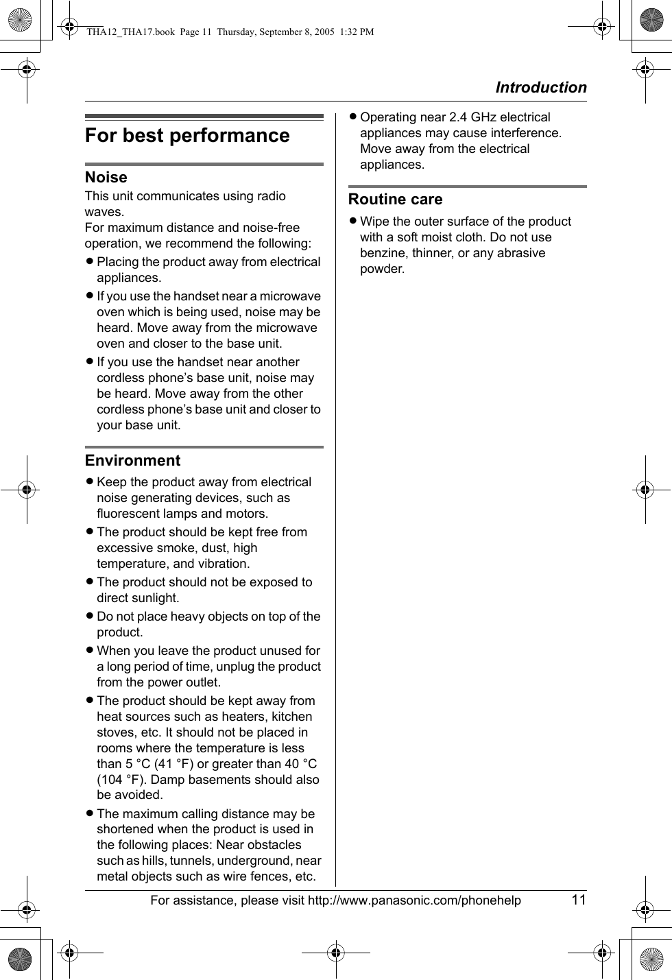 IntroductionFor assistance, please visit http://www.panasonic.com/phonehelp 11For best performanceNoiseThis unit communicates using radio waves.For maximum distance and noise-free operation, we recommend the following:LPlacing the product away from electrical appliances.LIf you use the handset near a microwave oven which is being used, noise may be heard. Move away from the microwave oven and closer to the base unit.LIf you use the handset near another cordless phone’s base unit, noise may be heard. Move away from the other cordless phone’s base unit and closer to your base unit.EnvironmentLKeep the product away from electrical noise generating devices, such as fluorescent lamps and motors.LThe product should be kept free from excessive smoke, dust, high temperature, and vibration.LThe product should not be exposed to direct sunlight.LDo not place heavy objects on top of the product.LWhen you leave the product unused for a long period of time, unplug the product from the power outlet.LThe product should be kept away from heat sources such as heaters, kitchen stoves, etc. It should not be placed in rooms where the temperature is less than 5 °C (41 °F) or greater than 40 °C (104 °F). Damp basements should also be avoided.LThe maximum calling distance may be shortened when the product is used in the following places: Near obstacles such as hills, tunnels, underground, near metal objects such as wire fences, etc.LOperating near 2.4 GHz electrical appliances may cause interference. Move away from the electrical appliances.Routine careLWipe the outer surface of the product with a soft moist cloth. Do not use benzine, thinner, or any abrasive powder.THA12_THA17.book  Page 11  Thursday, September 8, 2005  1:32 PM