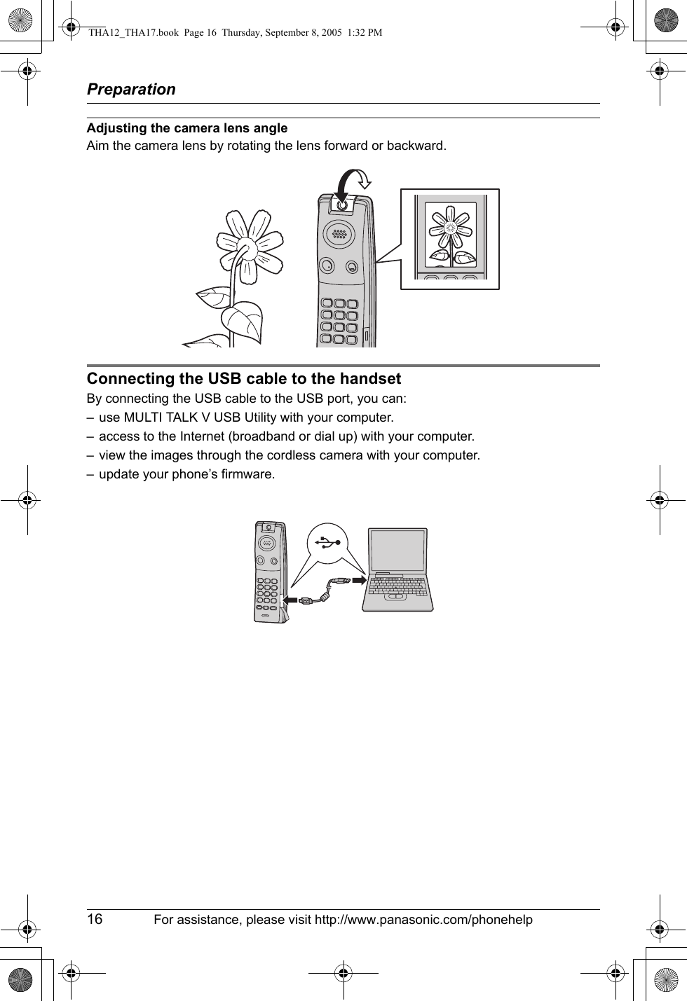 Preparation16 For assistance, please visit http://www.panasonic.com/phonehelpAdjusting the camera lens angleAim the camera lens by rotating the lens forward or backward.Connecting the USB cable to the handsetBy connecting the USB cable to the USB port, you can:– use MULTI TALK V USB Utility with your computer.– access to the Internet (broadband or dial up) with your computer.– view the images through the cordless camera with your computer.– update your phone’s firmware.THA12_THA17.book  Page 16  Thursday, September 8, 2005  1:32 PM